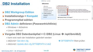 Seite 25AdminCamp 2017 – 18.-20 September
DB2 Installation
DB2 Workgroup Edition
Installationstyp = Kompakt
Programmpfad wählen
DB2 Admin definieren (Passwortrichtlinie)
Windows = db2admin
Linux = db2inst1
Vorgabe DB2 Datenbankpfad = C:DB2 (Linux  /opt/ibm/db2)
kann erst nach der Installation geändert werden
db2cmd> Get dbm cfg  DFTDBPATH Wert prüfen
db2cmd> Update dbm cfg DFTDBPATH d:db2
 