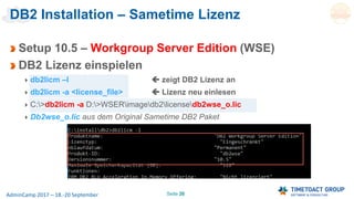 Seite 26AdminCamp 2017 – 18.-20 September
DB2 Installation – Sametime Lizenz
Setup 10.5 – Workgroup Server Edition (WSE)
DB2 Lizenz einspielen
db2licm –l  zeigt DB2 Lizenz an
db2licm -a <license_file>  Lizenz neu einlesen
C:>db2licm -a D:>WSERimagedb2licensedb2wse_o.lic
Db2wse_o.lic aus dem Original Sametime DB2 Paket
 