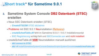 Seite 27AdminCamp 2017 – 18.-20 September
3. Sametime System Console DB2 Datenbank (STSC)
erstellen
Neue SSC Datenbank erstellen (STSC)
CreateSTSCDB STSC db2admin
Probleme mit SSC 9.0.1 Neuinstallation (Referenz)
createSchedTable.dll fehlt im Sametime 9.0.0.1 / 9.0.1 Installationsscript
SSC Registrierung schlägt fehl und SSCConnecter.ear wird nicht installiert
createSchedTable.dll VOR Neuinstallation manuell ausführen
db2 connect to STSC
db2 -tf installSametimeSystemConsoleDatabseScriptsSystemConsolecreateSchedTable.ddl
„Short track“ für Sametime 9.0.1
 