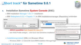 Seite 28AdminCamp 2017 – 18.-20 September
4. Installation Sametime System Console (SSC)
IBM Installation Manager 1.8.4.1+ installieren
IBM Websphere 8.5.5 + Fixpack 11 im IBM Installationsmanager (Repository) einbinden
JAVA 6 auswählen (kein Support für Java 8 !!!)
kein WAS Profile anlegen – wird durch die Sametime Installation durchgeführt
Installationsprotokoll (XML) im Browser öffnen
Windows 2008+: C:UsersAll UsersIBMInstallation Managerlogs
„Short track“ für Sametime 9.0.1
 