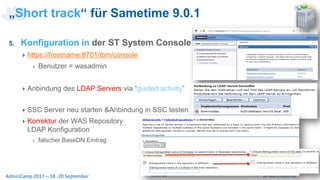 Seite 30AdminCamp 2017 – 18.-20 September
5. Konfiguration in der ST System Console
https://hostname:8701/ibm/console
Benutzer = wasadmin
Anbindung des LDAP Servers via “guided activity”
SSC Server neu starten &Anbindung in SSC testen
Korrektur der WAS Repository
LDAP Konfiguration
falscher BaseDN Eintrag
„Short track“ für Sametime 9.0.1
 