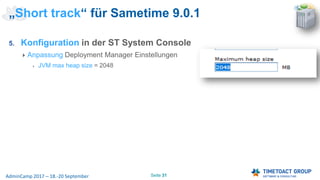 Seite 31AdminCamp 2017 – 18.-20 September
5. Konfiguration in der ST System Console
Anpassung Deployment Manager Einstellungen
JVM max heap size = 2048
„Short track“ für Sametime 9.0.1
 