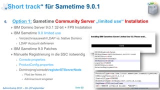 Seite 33AdminCamp 2017 – 18.-20 September
6. Option 1: Sametime Community Server „limited use“ Installation
IBM Domino Server 9.0.1 32-bit + FP9 Installation
IBM Sametime 9.0 limited use
Verzeichnisauswahl LDAP vs. Native Domino
LDAP Account definieren
IBM Sametime 9.0 Patches
Manuelle Registrierung in die SSC notwendig
Console.properties
ProductConfig.properties
DominoprogconsoleregisterSTServerNode
Pfad der Notes.ini
Adminaccount eingeben
„Short track“ für Sametime 9.0.1
 