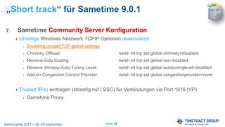 Seite 35AdminCamp 2017 – 18.-20 September
7. Sametime Community Server Konfiguration
Unnötige Windows Netzwerk TCPIP Optionen deaktivieren
Disabling unused TCP global settings
Chimney Offload: netsh int tcp set global chimney=disabled
Receive-Side Scaling: netsh int tcp set global rss=disabled
Receive Window Auto-Tuning Level: netsh int tcp set global autotuninglevel=disabled
Add-on Congestion Control Provider: netsh int tcp set global congestionprovider=none
Trusted IP(s) eintragen (stconfig.nsf / SSC) für Verbindungen via Port 1516 (VP)
Sametime Proxy
„Short track“ für Sametime 9.0.1
 