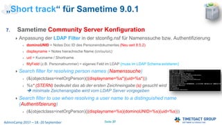 Seite 37AdminCamp 2017 – 18.-20 September
7. Sametime Community Server Konfiguration
Anpassung der LDAP Filter in der stconfig.nsf für Namenssuche bzw. Authentifizierung
dominoUNID = Notes Doc ID des Personendokumentes (Neu seit 8.5.2)
displayname = Notes hierachische Name (cn/ou/o/c)
uid = Kurzname / Shortname
MyField (z.B. Personalnummer) = eigenes Feld im LDAP (muss im LDAP Schema existieren)
Search filter for resolving person names (Namenssuche)
(&(objectclass=inetOrgPerson)(|(displayname=%s*)(uid=%s*)))
%s* (STERN) bedeutet das ab der ersten Zeichneingabe (s) gesucht wird
 minimale Zeichenangabe wird vom LDAP Server vorgegeben
Search filter to use when resolving a user name to a distinguished name
(Authentifzierung)
(&(objectclass=inetOrgPerson)(|(displayname=%s)(dominoUNID=%s)(uid=%s)))
„Short track“ für Sametime 9.0.1
 