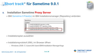 Seite 39AdminCamp 2017 – 18.-20 September
8. Installation Sametime Proxy Server
IBM Sametime 9 Paket(e) im IBM Installationsmanager (Repository) einbinden
Installationsplan auswählen
Installationsprotokoll (XML) im Browser öffnen
Windows 2008: C:UsersAll UsersIBMInstallation Managerlogs
„Short track“ für Sametime 9.0.1
 