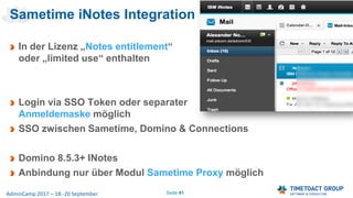 Seite 41AdminCamp 2017 – 18.-20 September
Sametime iNotes Integration
In der Lizenz „Notes entitlement“
oder „limited use“ enthalten
Login via SSO Token oder separater
Anmeldemaske möglich
SSO zwischen Sametime, Domino & Connections
Domino 8.5.3+ INotes
Anbindung nur über Modul Sametime Proxy möglich
 