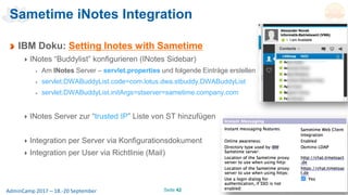 Seite 42AdminCamp 2017 – 18.-20 September
Sametime iNotes Integration
IBM Doku: Setting Inotes with Sametime
INotes “Buddylist” konfigurieren (INotes Sidebar)
Am INotes Server – servlet.properties und folgende Einträge erstellen
servlet.DWABuddyList.code=com.lotus.dwa.stbuddy.DWABuddyList
servlet.DWABuddyList.initArgs=stserver=sametime.company.com
INotes Server zur “trusted IP” Liste von ST hinzufügen
Integration per Server via Konfigurationsdokument
Integration per User via Richtlinie (Mail)
 