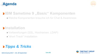 Seite 43AdminCamp 2017 – 18.-20 September
Agenda
IBM Sametime 9 „Basic“ Komponenten
Welche Komponenten brauche ich für Chat & Awareness
Installation
Vorbereitungen (SSL, Hostnamen, LDAP)
"short Track" Installation
Tipps & Tricks
 