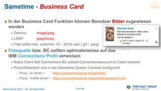 Seite 44AdminCamp 2017 – 18.-20 September
Sametime - Business Card
In der Business Card Funktion können Benutzer Bilder zugewiesen
werden
Domino: image/jpeg
LDAP: jpeg/binary
Foto sollte max. zwischen 10 – 20 kb sein (.gif / .jpeg)
Fotoquelle bzw. BC sollten optimalerweise auf das
IBM Connections Profil verweisen
Notes Client lädt Connections BC sobald Connectionsaccount im Client existiert
Proxy/Webclient wird in der Sametime System Console konfiguriert
Proxy - bc photo = https://connectionsserver.localprofiles/
Proxy - mobile photo = https://connectionsserver.local/profiles/photo.do?uid=
 