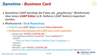 Seite 45AdminCamp 2017 – 18.-20 September
Sametime - Business Card
Sametime LDAP benötigt die Fotos als „jpeg/binary“ (Rohformat)
über einen LDAP Editor (z.B. Softerra LDAP Admin) importiert
werden
Workaround - Dual Repository
Textwerte aus LDAP, Bilder aus einer Notes Datenbank
Configuring a dual repository with LDAP and a custom application
Storage type="NOTES_CUSTOM_DB“>
<StorageDetails DbName="bcard.nsf " View="viewPerson"/>
<Details>
<Detail Id="Photo" FieldName="fldPhoto" Type="image/jpeg" />
</Details>
</Storage>
<BlackBox type="NOTES_CUSTOM_DB"
name="com.ibm.sametime.userinfo.userinfobb.UserInfoNotesCustomBB" MaxInstances="4"/>
 