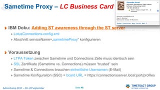 Seite 46AdminCamp 2017 – 18.-20 September
Sametime Proxy – LC Business Card
IBM Doku: Adding ST awareness through the ST server
LotusConnections-config.xml
Abschnitt serviceName=„sametimeProxy“ konfigurieren
Voraussetzung
LTPA Token zwischen Sametime und Connections Zelle muss identisch sein
SSL Zertifikate (Sametime vs. Connections) müssen “trusted” sein
Sametime & Connections brauchen einheitliche Usernamen (E-Mail)
Sametime Konfiguraiton (SSC) = bcard URL = https://connectionsserver.local:port/profiles
 