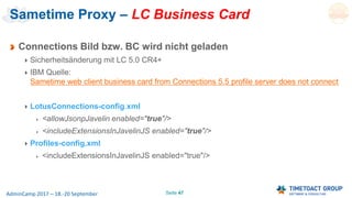 Seite 47AdminCamp 2017 – 18.-20 September
Sametime Proxy – LC Business Card
Connections Bild bzw. BC wird nicht geladen
Sicherheitsänderung mit LC 5.0 CR4+
IBM Quelle:
Sametime web client business card from Connections 5.5 profile server does not connect
LotusConnections-config.xml
<allowJsonpJavelin enabled="true"/>
<includeExtensionsInJavelinJS enabled="true"/>
Profiles-config.xml
<includeExtensionsInJavelinJS enabled="true"/>
 