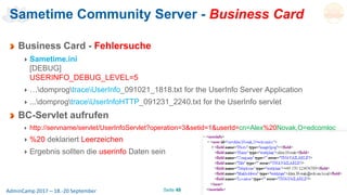 Seite 48AdminCamp 2017 – 18.-20 September
Sametime Community Server - Business Card
Business Card - Fehlersuche
Sametime.ini
[DEBUG]
USERINFO_DEBUG_LEVEL=5
…domprogtraceUserInfo_091021_1818.txt for the UserInfo Server Application
...domprogtraceUserInfoHTTP_091231_2240.txt for the UserInfo servlet
BC-Servlet aufrufen
http://servname/servlet/UserInfoServlet?operation=3&setid=1&userId=cn=Alex%20Novak,O=edcomloc
%20 deklariert Leerzeichen
Ergebnis sollten die userinfo Daten sein
 