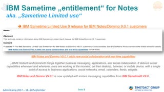 Seite 5AdminCamp 2017 – 18.-20 September
IBM Sametime „entitlement“ for Notes
aka. „Sametime Limited use“
IBM Notes and Domino V9.0.1 adds new social collaboration and real-time capabilities
„ IBM® Notes® and Domino® brings together business messaging, applications, and social collaboration. It delivers social
capabilities whenever and wherever users are working at the moment, on their desktop, browser, or mobile device, with a single
point of access to business applications, social networks, email, calendars, feeds, widgets.
IBM Notes and Domino V9.0.1 is now updated with instant messaging capabilities from IBM Sametime® V9.0..
 IBM Sametime Limited Use 9 release for IBM Notes/Domino 9.0.1 customers
 