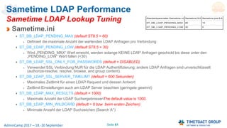 Seite 61AdminCamp 2017 – 18.-20 September
Sametime LDAP Performance
Sametime LDAP Lookup Tuning
Sametime.ini
ST_DB_LDAP_PENDING_MAX (default ST8.5 = 60)
Definiert die maximale Anzahl der wartenden LDAP Anfragen pro Verbindung
ST_DB_LDAP_PENDING_LOW (default ST8.5 = 30)
Wird „PENDING_MAX“ Wert erreicht, werden solange KEINE LDAP Anfragen geschickt bis diese unter den
„PENDING_LOW“ Wert fallen (<30)
ST_DB_LDAP_SSL_ONLY_FOR_PASSWORDS (default = DISABLED)
Verwendet SSL Verbindung NUR für die LDAP Authentifizierung; andere LDAP Anfragen sind unverschlüsselt
(authorize-resolve, resolve, browse, and group content).
ST_DB_LDAP_SSL_SERVER_TIMELIMT (default = 600 Sekunden)
Maximales Zeitlimit für einen LDAP Request und dessen Antwort
Zeitlimit Einstellungen auch am LDAP Server beachten (geringste gewinnt)
ST_DB_LDAP_MAX_RESULTS (default = 1000)
Maximale Anzahl der LDAP SuchergebnissenThe default value is 1000.
ST_DB_LDAP_MIN_WILDCARD (default = 0 bzw. beim ersten Zeichen)
Minimale Anzahl der LDAP Suchzeichen (Search A*)
 