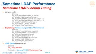 Seite 62AdminCamp 2017 – 18.-20 September
Sametime LDAP Performance
Sametime LDAP Lookup Tuning
Vorgabewerte
[Directory]
ST_DB_LDAP_CONNECTIONS_NUMBER=1
ST_DB_LDAP_KEEPALIVE_INTERVAL=1
ST_DB_LDAP_PENDING_LOW=5 bzw. 30 (ST 8.5)
ST_DB_LDAP_PENDING_MAX=10 bzw. 60 (ST 8.5)
ST_DB_LDAP_RESPRAY_INTERVAL=0
ST_DB_LDAP_MAX_RESULTS=1000
ST_DB_LDAP_MIN_WILDCARD=0
Empfehlung: Verbesserung der LDAP Performance
[Directory]
ST_DB_LDAP_CONNECTIONS_NUMBER=1
ST_DB_LDAP_KEEPALIVE_INTERVAL=1
ST_DB_LDAP_PENDING_LOW=30
ST_DB_LDAP_PENDING_MAX=60
ST_DB_LDAP_RESPRAY_INTERVAL=60
ST_DB_LDAP_MAX_RESULTS=100
ST_DB_LDAP_MIN_WILDCARD=3
LDAP Debug (Sametime.ini)
[DEBUG]
VP_LDAP_TRACE=1
Protokolle: …DomprogTRACESTAuthentication*.log
 
