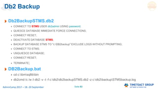 Seite 63AdminCamp 2017 – 18.-20 September
Db2 Backup
Db2BackupSTMS.db2
CONNECT TO STMS USER db2admin USING password;
QUIESCE DATABASE IMMEDIATE FORCE CONNECTIONS;
CONNECT RESET;
DEACTIVATE DATABASE STMS;
BACKUP DATABASE STMS TO "c:DB2backup" EXCLUDE LOGS WITHOUT PROMPTING;
CONNECT TO STMS;
UNQUIESCE DATABASE;
CONNECT RESET;
TERMINATE;
DB2Backup.bat
cd c:ibmsqllibbin
db2cmd /c /w /i db2 -v -t -f c:db2db2backupSTMS.db2 -z c:db2backupSTMSbackup.log
 