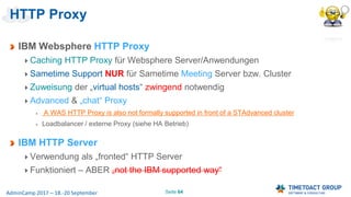 Seite 64AdminCamp 2017 – 18.-20 September
HTTP Proxy
IBM Websphere HTTP Proxy
Caching HTTP Proxy für Websphere Server/Anwendungen
Sametime Support NUR für Sametime Meeting Server bzw. Cluster
Zuweisung der „virtual hosts“ zwingend notwendig
Advanced & „chat“ Proxy
A WAS HTTP Proxy is also not formally supported in front of a STAdvanced cluster
Loadbalancer / externe Proxy (siehe HA Betrieb)
IBM HTTP Server
Verwendung als „fronted“ HTTP Server
Funktioniert – ABER „not the IBM supported way“
 