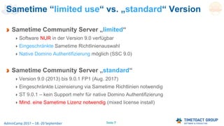 Seite 7AdminCamp 2017 – 18.-20 September
Sametime Community Server „limited“
Software NUR in der Version 9.0 verfügbar
Eingeschränkte Sametime Richtlinienauswahl
Native Domino Authentifizierung möglich (SSC 9.0)
Sametime Community Server „standard“
Version 9.0 (2013) bis 9.0.1 FP1 (Aug. 2017)
Eingeschränkte Lizensierung via Sametime Richtlinien notwendig
ST 9.0.1 – kein Support mehr für native Domino Authentifizierung
Mind. eine Sametime Lizenz notwendig (mixed license install)
Sametime “limited use“ vs. „standard“ Version
 