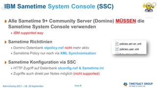 Seite 8AdminCamp 2017 – 18.-20 September
Alle Sametime 9+ Community Server (Domino) MÜSSEN die
Sametime System Console verwenden
IBM supported way
Sametime Richtlinien
Domino Datenbank stpolicy.nsf nicht mehr aktiv
Sametime Policy nur noch via XML Synchronisation
Sametime Konfiguration via SSC
HTTP Zugriff auf Datenbank stconfig.nsf & Sametime.ini
Zugriffe auch direkt per Notes möglich (nicht supported)
IBM Sametime System Console (SSC)
 
