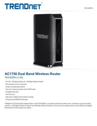 AC1750 Dual Band Wireless Router
TEW-823DRU (v1.0R)
TRENDnet’s AC1750 Dual Band Wireless Router, model TEW-823DRU, is an extreme performance wireless router. It creates two concurrent wireless
networks—a 1300 Mbps Wireless AC network and a 450 Mbps Wireless N network to connect common wireless devices. Use the USB port and Gigabit
Ethernet ports to further expand your network.
• AC1750: 1300 Mbps Wireless AC + 450 Mbps Wireless N bands*
• Pre-encrypted for your convenience
• Create an isolated guest network
• One touch network connection with the WPS button
• All Gigabit wired ports
• USB share port
• High power amplifiers extend wireless coverage
• Energy saving GREENnet technology
TEW-823DRU
 