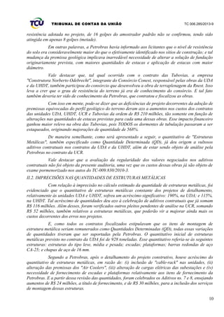 TRIBUNAL DE CONTAS DA UNIÃO TC 006.285/2013-9
resistência adotada no projeto, de 16 golpes do amostrador padrão não se confirmou, tendo sido
atingida em apenas 8 golpes (metade).
Em outras palavras, a Petrobras havia informado aos licitantes que o nível de resistência
do solo era consideravelmente maior do que o efetivamente identificado nos sítios de construção; e tal
mudança da premissa geológica implicava inarredável necessidade de alterar a solução de fundação
originariamente prevista, com maiores quantidades de estacas e aplicação de estacas com maior
diâmetro.
Vale destacar que, tal qual ocorrido com o contrato das Tubovias, a empresa
"Construtora Norberto Odebrecht", integrante do Consórcio Conest, responsável pelas obras da UDA
e da UHDT, também participou do consórcio que desenvolveu a obra de terraplenagem da Rnest. Isso
leva a crer que o grau de resistência do terreno já era de conhecimento do consórcio. E tal fato
também deveria ter sido de conhecimento da Petrobras, que contratou e fiscalizou as obras.
Com isso em mente, pode-se dizer que as deficiências de projeto decorrentes da adoção de
premissas equivocadas do perfil geológico do terreno deram azo a aumentos nos custos dos contratos
das unidades UDA, UHDT, UCR e Tubovias da ordem de R$ 210 milhões, tão somente em função de
alterações nas quantidades de estacas previstas para cada uma dessas obras. Esse impacto financeiro
ganhou maior relevo na obra das Tubovias, pois TODOS os dormentes de tubulação passaram a ser
estaqueados, originando majorações de quantidade de 568%.
De maneira semelhante, como será apresentado a seguir, o quantitativo de "Estruturas
Metálicas", também especificado como Quantidade Determinada (QD), já deu origem a vultosos
aditivos contratuais nos contratos da UDA e da UHDT, além de estar sendo objeto de análise pela
Petrobras no contrato da UCR.
Vale destacar que a avaliação da regularidade dos valores negociados nos aditivos
contratuais não foi objeto da presente auditoria, uma vez que os custos dessas obras já são objeto de
exame pormenorizado nos autos do TC-009.830/2010-3.
II.2. IMPRECISÕES NAS QUANTIDADES DE ESTRUTURAS METÁLICAS
Com relação à imprecisão no cálculo estimado da quantidade de estruturas metálicas, foi
evidenciado que o quantitativo de estruturas metálicas constante dos projetos de detalhamento,
relativamente às unidades UDA e UHDT, sofreu um acréscimo significativo: 190%, na UDA; e 115%,
na UHDT. Tal acréscimo de quantidades deu azo à celebração de aditivos contratuais que já somam
R$ 116 milhões. Além desses, foram verificados outros pleitos pendentes de análise na UCR, somando
R$ 52 milhões, também relativos a estruturas metálicas, que poderão vir a majorar ainda mais os
custos decorrentes dos erros nos projetos.
E, como todos os contratos fiscalizados estipulavam que os itens de montagem de
estrutura metálica seriam remunerados como Quantidades Determinadas (QD), todas essas variações
de quantidades tiveram que ser suportadas pela Petrobras. O quantitativo inicial de estruturas
metálicas previsto no contrato da UDA foi de 928 toneladas. Esse quantitativo referia-se às seguintes
estruturas: estruturas do tipo leve, média e pesada; escadas; plataformas; barras redondas de aço
CA-25; e chapas de aço de 16 mm.
Segundo a Petrobras, após o detalhamento do projeto construtivo, houve acréscimo do
quantitativo de estruturas metálicas, em razão de: (i) inclusão de "cable-rack" nas unidades, (ii)
alteração das premissas dos "Air Coolers", (iii) alteração de cargas elétricas das subestações e (iv)
necessidade de fornecimento de escadas e plataformas relativamente aos itens de fornecimento da
Petrobras. E a partir dessa revisão das quantidades, foram celebrados os Aditivos ns. 7 e 8, ensejando
aumentos de R$ 24 milhões, a título de fornecimento, e de R$ 30 milhões, para a inclusão dos serviços
de montagem dessas estruturas.
10
 