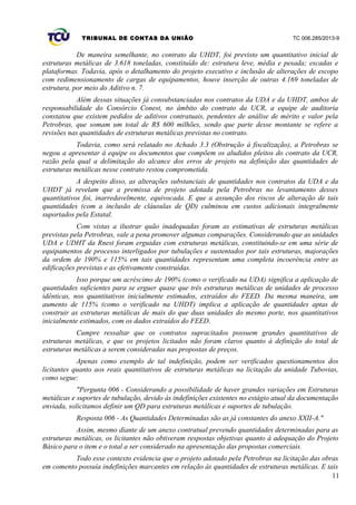 TRIBUNAL DE CONTAS DA UNIÃO TC 006.285/2013-9
De maneira semelhante, no contrato da UHDT, foi previsto um quantitativo inicial de
estruturas metálicas de 3.618 toneladas, constituído de: estrutura leve, média e pesada; escadas e
plataformas. Todavia, após o detalhamento do projeto executivo e inclusão de alterações de escopo
com redimensionamento de cargas de equipamentos, houve inserção de outras 4.169 toneladas de
estrutura, por meio do Aditivo n. 7.
Além dessas situações já consubstanciadas nos contratos da UDA e da UHDT, ambos de
responsabilidade do Consórcio Conest, no âmbito do contrato da UCR, a equipe de auditoria
constatou que existem pedidos de aditivos contratuais, pendentes de análise de mérito e valor pela
Petrobras, que somam um total de R$ 600 milhões, sendo que parte desse montante se refere a
revisões nas quantidades de estruturas metálicas previstas no contrato.
Todavia, como será relatado no Achado 3.3 (Obstrução à fiscalização), a Petrobras se
negou a apresentar à equipe os documentos que compõem os aludidos pleitos do contrato da UCR,
razão pela qual a delimitação do alcance dos erros de projeto na definição das quantidades de
estruturas metálicas nesse contrato restou comprometida.
A despeito disso, as alterações substanciais de quantidades nos contratos da UDA e da
UHDT já revelam que a premissa de projeto adotada pela Petrobras no levantamento desses
quantitativos foi, inarredavelmente, equivocada. E que a assunção dos riscos de alteração de tais
quantidades (com a inclusão de cláusulas de QD) culminou em custos adicionais integralmente
suportados pela Estatal.
Com vistas a ilustrar quão inadequadas foram as estimativas de estruturas metálicas
previstas pela Petrobras, vale a pena promover algumas comparações. Considerando que as unidades
UDA e UDHT da Rnest foram erguidas com estruturas metálicas, constituindo-se em uma série de
equipamentos de processo interligados por tubulações e sustentados por tais estruturas, majorações
da ordem de 190% e 115% em tais quantidades representam uma completa incoerência entre as
edificações previstas e as efetivamente construídas.
Isso porque um acréscimo de 190% (como o verificado na UDA) significa a aplicação de
quantidades suficientes para se erguer quase que três estruturas metálicas de unidades de processo
idênticas, nos quantitativos inicialmente estimados, extraídos do FEED. Da mesma maneira, um
aumento de 115% (como o verificado na UHDT) implica a aplicação de quantidades aptas de
construir as estruturas metálicas de mais do que duas unidades do mesmo porte, nos quantitativos
inicialmente estimados, com os dados extraídos do FEED.
Cumpre ressaltar que os contratos supracitados possuem grandes quantitativos de
estruturas metálicas, e que os projetos licitados não foram claros quanto à definição do total de
estruturas metálicas a serem consideradas nas propostas de preços.
Apenas como exemplo de tal indefinição, podem ser verificados questionamentos dos
licitantes quanto aos reais quantitativos de estruturas metálicas na licitação da unidade Tubovias,
como segue:
"Pergunta 006 - Considerando a possibilidade de haver grandes variações em Estruturas
metálicas e suportes de tubulação, devido às indefinições existentes no estágio atual da documentação
enviada, solicitamos definir um QD para estruturas metálicas e suportes de tubulação.
Resposta 006 - As Quantidades Determinadas são as já constantes do anexo XXII-A."
Assim, mesmo diante de um anexo contratual prevendo quantidades determinadas para as
estruturas metálicas, os licitantes não obtiveram respostas objetivas quanto à adequação do Projeto
Básico para o item e o total a ser considerado na apresentação das propostas comerciais.
Todo esse contexto evidencia que o projeto adotado pela Petrobras na licitação das obras
em comento possuía indefinições marcantes em relação às quantidades de estruturas metálicas. E tais
11
 