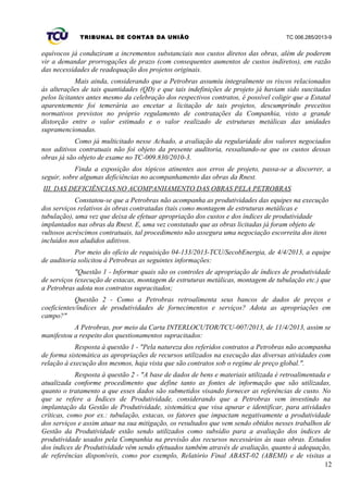 TRIBUNAL DE CONTAS DA UNIÃO TC 006.285/2013-9
equívocos já conduziram a incrementos substanciais nos custos diretos das obras, além de poderem
vir a demandar prorrogações de prazo (com consequentes aumentos de custos indiretos), em razão
das necessidades de readequação dos projetos originais.
Mais ainda, considerando que a Petrobras assumiu integralmente os riscos relacionados
às alterações de tais quantidades (QD) e que tais indefinições de projeto já haviam sido suscitadas
pelos licitantes antes mesmo da celebração dos respectivos contratos, é possível coligir que a Estatal
aparentemente foi temerária ao encetar a licitação de tais projetos, descumprindo preceitos
normativos previstos no próprio regulamento de contratações da Companhia, visto a grande
distorção entre o valor estimado e o valor realizado de estruturas metálicas das unidades
supramencionadas.
Como já multicitado nesse Achado, a avaliação da regularidade dos valores negociados
nos aditivos contratuais não foi objeto da presente auditoria, ressaltando-se que os custos dessas
obras já são objeto de exame no TC-009.830/2010-3.
Finda a exposição dos tópicos atinentes aos erros de projeto, passa-se a discorrer, a
seguir, sobre algumas deficiências no acompanhamento das obras da Rnest.
III. DAS DEFICIÊNCIAS NO ACOMPANHAMENTO DAS OBRAS PELA PETROBRAS
Constatou-se que a Petrobras não acompanha as produtividades das equipes na execução
dos serviços relativos às obras contratadas (tais como montagem de estruturas metálicas e
tubulação), uma vez que deixa de efetuar apropriação dos custos e dos índices de produtividade
implantados nas obras da Rnest. E, uma vez constatado que as obras licitadas já foram objeto de
vultosos acréscimos contratuais, tal procedimento não assegura uma negociação escorreita dos itens
incluídos nos aludidos aditivos.
Por meio do ofício de requisição 04-133/2013-TCU/SecobEnergia, de 4/4/2013, a equipe
de auditoria solicitou à Petrobras as seguintes informações:
"Questão 1 - Informar quais são os controles de apropriação de índices de produtividade
de serviços (execução de estacas, montagem de estruturas metálicas, montagem de tubulação etc.) que
a Petrobras adota nos contratos supracitados;
Questão 2 - Como a Petrobras retroalimenta seus bancos de dados de preços e
coeficientes/índices de produtividades de fornecimentos e serviços? Adota as apropriações em
campo?"
A Petrobras, por meio da Carta INTERLOCUTOR/TCU-007/2013, de 11/4/2013, assim se
manifestou a respeito dos questionamentos supracitados:
Resposta à questão 1 - "Pela natureza dos referidos contratos a Petrobras não acompanha
de forma sistemática as apropriações de recursos utilizados na execução das diversas atividades com
relação à execução dos mesmos, haja vista que são contratos sob o regime de preço global.".
Resposta à questão 2 - "A base de dados de bens e materiais utilizada é retroalimentada e
atualizada conforme procedimento que define tanto as fontes de informação que são utilizadas,
quanto o tratamento a que esses dados são submetidos visando fornecer as referências de custo. No
que se refere a Índices de Produtividade, considerando que a Petrobras vem investindo na
implantação da Gestão de Produtividade, sistemática que visa apurar e identificar, para atividades
críticas, como por ex.: tubulação, estacas, os fatores que impactam negativamente a produtividade
dos serviços e assim atuar na sua mitigação, os resultados que vem sendo obtidos nesses trabalhos de
Gestão da Produtividade estão sendo utilizados como subsídio para a avaliação dos índices de
produtividade usados pela Companhia na previsão dos recursos necessários às suas obras. Estudos
dos índices de Produtividade vêm sendo efetuados também através de avaliação, quanto à adequação,
de referências disponíveis, como por exemplo, Relatório Final ABAST-02 (ABEMI) e de visitas a
12
 