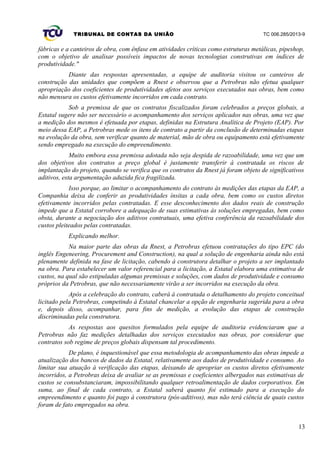 TRIBUNAL DE CONTAS DA UNIÃO TC 006.285/2013-9
fábricas e a canteiros de obra, com ênfase em atividades críticas como estruturas metálicas, pipeshop,
com o objetivo de analisar possíveis impactos de novas tecnologias construtivas em índices de
produtividade."
Diante das respostas apresentadas, a equipe de auditoria visitou os canteiros de
construção das unidades que compõem a Rnest e observou que a Petrobras não efetua qualquer
apropriação dos coeficientes de produtividades afetos aos serviços executados nas obras, bem como
não mensura os custos efetivamente incorridos em cada contrato.
Sob a premissa de que os contratos fiscalizados foram celebrados a preços globais, a
Estatal sugere não ser necessário o acompanhamento dos serviços aplicados nas obras, uma vez que
a medição dos mesmos é efetuada por etapas, definidas na Estrutura Analítica de Projeto (EAP). Por
meio dessa EAP, a Petrobras mede os itens de contrato a partir da conclusão de determinadas etapas
na evolução da obra, sem verificar quanto de material, mão de obra ou equipamento está efetivamente
sendo empregado na execução do empreendimento.
Muito embora essa premissa adotada não seja despida de razoabilidade, uma vez que um
dos objetivos dos contratos a preço global é justamente transferir à contratada os riscos de
implantação do projeto, quando se verifica que os contratos da Rnest já foram objeto de significativos
aditivos, esta argumentação aduzida fica fragilizada.
Isso porque, ao limitar o acompanhamento do contrato às medições das etapas da EAP, a
Companhia deixa de conferir as produtividades ínsitas a cada obra, bem como os custos diretos
efetivamente incorridos pelas contratadas. E esse desconhecimento dos dados reais de construção
impede que a Estatal corrobore a adequação de suas estimativas às soluções empregadas, bem como
obsta, durante a negociação dos aditivos contratuais, uma efetiva conferência da razoabilidade dos
custos pleiteados pelas contratadas.
Explicando melhor.
Na maior parte das obras da Rnest, a Petrobras efetuou contratações do tipo EPC (do
inglês Engeneering, Procurement and Construction), na qual a solução de engenharia ainda não está
plenamente definida na fase de licitação, cabendo à construtora detalhar o projeto a ser implantado
na obra. Para estabelecer um valor referencial para a licitação, a Estatal elabora uma estimativa de
custos, na qual são estipuladas algumas premissas e soluções, com dados de produtividade e consumo
próprios da Petrobras, que não necessariamente virão a ser incorridos na execução da obra.
Após a celebração do contrato, caberá à contratada o detalhamento do projeto conceitual
licitado pela Petrobras, competindo à Estatal chancelar a opção de engenharia sugerida para a obra
e, depois disso, acompanhar, para fins de medição, a evolução das etapas de construção
discriminadas pela construtora.
As respostas aos quesitos formulados pela equipe de auditoria evidenciaram que a
Petrobras não faz medições detalhadas dos serviços executados nas obras, por considerar que
contratos sob regime de preços globais dispensam tal procedimento.
De plano, é inquestionável que essa metodologia de acompanhamento das obras impede a
atualização dos bancos de dados da Estatal, relativamente aos dados de produtividade e consumo. Ao
limitar sua atuação à verificação das etapas, deixando de apropriar os custos diretos efetivamente
incorridos, a Petrobras deixa de avaliar se as premissas e coeficientes albergados nas estimativas de
custos se consubstanciaram, impossibilitando qualquer retroalimentação de dados corporativos. Em
suma, ao final de cada contrato, a Estatal saberá quanto foi estimado para a execução do
empreendimento e quanto foi pago à construtora (pós-aditivos), mas não terá ciência de quais custos
foram de fato empregados na obra.
13
 