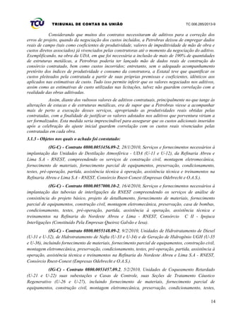 TRIBUNAL DE CONTAS DA UNIÃO TC 006.285/2013-9
Considerando que muitos dos contratos necessitaram de aditivos para a correção dos
erros de projeto, quando da negociação dos custos incluídos, a Petrobras deixou de empregar dados
reais de campo (tais como coeficientes de produtividade, valores de impeditividade de mão de obra e
custos diretos associados) já vivenciados pelas construtoras até o momento da negociação do aditivo.
Exemplificando, na obra da UDA, em que foi necessária a inclusão de mais de 190% de quantidades
de estruturas metálicas, a Petrobras poderia ter lançado mão de dados reais de construção do
consórcio contratado, bem como custos incorridos; entretanto, sem o adequado acompanhamento
pretérito dos índices de produtividade e consumo da construtora, a Estatal teve que quantificar os
custos pleiteados pela contratada a partir de suas próprias premissas e coeficientes, idênticos aos
aplicados nas estimativas de custo. Tudo isso permite inferir que os valores negociados nos aditivos,
assim como as estimativas de custo utilizadas nas licitações, talvez não guardem correlação com a
realidade das obras aditivadas.
Assim, diante dos vultosos valores de aditivos contratuais, principalmente no que tange às
alterações de estacas e de estruturas metálicas, era de supor que a Petrobras viesse a acompanhar
mais de perto a execução desses serviços, apropriando as produtividades reais obtidas pelas
contratadas, com a finalidade de justificar os valores adotados nos aditivos que porventura viriam a
ser formalizados. Esta medida seria imprescindível para assegurar que os custos adicionais inseridos
após a celebração do ajuste inicial guardem correlação com os custos reais vivenciados pelas
contratadas em cada obra.
3.1.3 - Objetos nos quais o achado foi constatado:
(IG-C) - Contrato 0800.0053456.09-2, 28/1/2010, Serviços e fornecimentos necessários à
implantação das Unidades de Destilação Atmosférica - UDA (U-11 e U-12), da Refinaria Abreu e
Lima S.A - RNEST, compreendendo os serviços de construção civil, montagem eletromecânica,
fornecimento de materiais, fornecimento parcial de equipamentos, preservação, condicionamento,
testes, pré-operação, partida, assistência técnica à operação, assistência técnica e treinamentos na
Refinaria Abreu e Lima S.A - RNEST, Consórcio Rnest-Conest (Empresas Odebrecht e O.A.S.).
(IG-C) - Contrato 0800.0057000.10-2, 16/4/2010, Serviços e fornecimentos necessários à
implantação das tubovias de interligações da RNEST compreendendo os serviços de análise de
consistência do projeto básico, projeto de detalhamento, fornecimento de materiais, fornecimento
parcial de equipamentos, construção civil, montagem eletromecânica, preservação, casa de bombas,
condicionamento, testes, pré-operação, partida, assistência à operação, assistência técnica e
treinamentos na Refinaria do Nordeste Abreu e Lima - RNEST, Consórcio C II - Ipojuca
Interligações (Constituído Pela Empresas Queiroz Galvão e Iesa).
(IG-C) - Contrato 0800.0055148.09-2, 9/2/2010, Unidades de Hidrotratamento de Diesel
(U-31 e U-32), de Hidrotratamento de Nafta (U-33 e U-34) e de Geração de Hidrogênio UGH (U-35
e U-36), incluindo fornecimento de materiais, fornecimento parcial de equipamentos, construção civil,
montagem eletromecânica, preservação, condicionamento, testes, pré-operação, partida, assistência à
operação, assistência técnica e treinamentos na Refinaria do Nordeste Abreu e Lima S.A - RNEST,
Consórcio Rnest-Conest (Empresas Odebrecht e O.A.S.).
(IG-C) - Contrato 0800.0053457.09.2, 5/2/2010, Unidades de Coqueamento Retardado
(U-21 e U-22) suas subestações e Casas de Controle, suas Seções de Tratamento Cáustico
Regenerativo (U-26 e U-27), incluindo fornecimento de materiais, fornecimento parcial de
equipamentos, construção civil, montagem eletromecânica, preservação, condicionamento, testes,
14
 