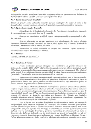 TRIBUNAL DE CONTAS DA UNIÃO TC 006.285/2013-9
pré-operação, partida, assistência à operação, assistência técnica e treinamentos na Refinaria do
Nordeste Abreu e Lima - RNEST, Consórcio Camargo Corrêa - Cnec.
3.1.4 - Causas da ocorrência do achado:
Adoção de projeto básico deficiente, contendo grandes indefinições dos dados de solos e das
fundações, bem como apresentando estimativa do quantitativo de estruturas metálicas imprecisa.
3.1.5 - Efeitos/Conseqüências do achado:
Alteração do tipo de fundação dos dormentes das Tubovias, corroborando com o aumento
de custos da obra e a prorrogação do prazo de execução.
Aumento nos quantitativos de QD de estacas e estruturas metálicas, aumentando o valor
dos contratos.
Diversas alterações de escopo, motivadas pelo detalhamento do projeto (Projeto
Executivo), ensejando aditivos contratuais de valor e prazo. (efeito real) - Aumento de custos da
ordem de R$ 900 milhões, além de atrasos nas obras.
Necessidade de novas alterações de escopo dos contratos. (efeito potencial) -
Possibilidade de aditivos da ordem de R$ 1 bilhão.
3.1.6 - Critérios:
Decreto 2745/1998, art. 1º, inciso 1.3
(...)
3.1.8 - Conclusão da equipe:
Foram constatadas grandes alterações nos quantitativos de projeto adotados nas
licitações das unidades UDA, UHDT, UCR e Tubovias, que já ensejaram aditivos contratuais de R$
943 milhões, havendo ainda pleitos pendentes de análise que somam aproximadamente R$ 1 bilhão. A
maior parcela desses aditivos originou-se da necessidade de elevar itens de contrato, pactuadas como
Quantidades Determinadas, atinentes a estruturas metálicas e estacas.
Alguns dos possíveis motivos mapeados pela equipe de auditoria para os incrementos são:
(i) Falta de detalhamento e especificação quanto ao tipo de solo da Refinaria, tendo impacto direto no
quantitativo de estacas e no tipo de fundação das unidades em análise; e (ii) Imprecisão quanto ao
cálculo estimado de quantitativo de estruturas metálicas.
Com relação à falta de detalhamento e especificação quanto ao tipo de solo da refinaria,
verificou-se que ensaios geotécnicos adicionais efetuados pelas contratadas, logo após a assinatura
dos contratos, apontaram mudanças de premissas adotadas no Projeto Básico, em especial ao grau de
expansibilidade do solo e ao SPT para o dimensionamento das fundações. Nesse aspecto, a alteração
proposta foi substituir as fundações superficiais dos dormentes das Tubovias por fundações
profundas. Em outras palavras, inclusão de centenas de estacas com profundidades superiores a 5 m
em todos os dormentes de apoio das tubulações da Refinaria.
Pesa o fato de todo o terreno da refinaria ter sido tratado no âmbito do contrato da
terraplanagem, cujas empresas integrantes da construção das unidades auditadas participaram.
Portanto presume-se que, tanto as contratadas quanto a Petrobras deveriam conhecer bem o solo
terraplanado. Isso ficou exposto, pois, tão logo, a contratada das Tubovias (Construtora Queiroz
Galvão) obteve a autorização de serviços, apontou a necessidade de estaqueamento de todos os
dormentes das Tubovias, indicando que tal conhecimento certamente foi adquirido por ela ter
composto o consórcio do contrato de terraplanagem em conjunto da Odebrecht, Camargo Corrêa e
Galvão. Constatou-se que esses dados geotécnicos não foram adequadamente estudados nos projetos,
15
 
