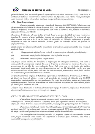 TRIBUNAL DE CONTAS DA UNIÃO TC 006.285/2013-9
primordialmente face ao elevado grau de avanço físico das obras (superior a 55%). Além disso, o
contrato da Tubovias encontra-se no caminho crítico da Refinaria Abreu e Lima e sua paralisação,
nesse momento, poderá obstaculizar a entrada em operação do empreendimento.
3.2.2 - Situação encontrada:
Foram constatados atrasos na execução do Contrato 0800.0057000.10-2 (Tubovias), que
já ocasionaram acréscimos de custos da ordem de R$ 510 milhões, motivados pela necessidade de
extensão do prazo e aceleração do cronograma, com vistas a atender à data prevista de partida da
Refinaria Abreu e Lima (Rnest).
O contrato de Tubovias abrange toda a área da Rnest e tem por finalidade precípua construir as
interligações entre as diversas unidades e tanques que comporão a Refinaria. Por se tratar de uma
obra extensa, com cerca de 8 km de linhas de tubulação, as Tubovias sujeitam-se a grandes
interferências com as demais unidades, fazendo parte do caminho crítico da partida do
empreendimento.
Relativamente aos atrasos evidenciados no contrato, as principais causas constatadas pela equipe de
auditoria foram:
(i) Necessidade de relicitações em razão de preços excessivos ofertados pelos licitantes;
(ii) Atrasos na liberação das áreas para a realização dos serviços;
(iii) Demora na consolidação do Projeto Básico.
Em função desses atrasos, foi necessária a negociação de alterações contratuais, com vistas à
manutenção do cronograma original da obra e de forma a minimizar os impactos do atraso no
cronograma de partida do empreendimento Rnest. Vale gizar que a celebração dos aditivos
contratuais implicou elevação do valor do contrato em mais de R$ 500 milhões, razão pela qual
merece ser avaliado até que ponto cada uma das vicissitudes que permearam a execução do contrato
de Tubovias não poderiam ser previstas e evitadas.
No projeto conceitual original da Petrobras, a previsão da partida (início de operação) do "Trem 1"
da Rnest era junho de 2013, e o marco de conclusão do contrato de Tubovias era 9/5/2013,
integrando o caminho crítico do empreendimento. Em razão dos sistêmicos atrasos verificados não
apenas nas obras da Tubovias, mas também em outros contratos de construção, a previsão de partida
foi revista para novembro de 2014.
A seguir, serão detalhados os motivos detectados pela equipe de auditoria, seguidos do detalhamento
das consequências desses atrasos no contrato em espeque.
CAUSAS DE ATRASO - NECESSIDADE DE RELICITAÇÃO DA OBRA
Com relação à primeira causa de atraso apontada, constatou-se que o contrato de
construção das Tubovias foi celebrado 15 (quinze) meses após a primeira tentativa de licitação do
objeto, em virtude de preços excessivos apresentados pelas empresas que participaram dos certames.
Durante os trabalhos de campo, foi evidenciado que a primeira licitação da obra ocorreu
em janeiro de 2009 e a assinatura do contrato ocorreu em março de 2010, representando um decurso
de tempo considerável que impactou no cronograma de instalação das Tubovias.
Nas duas primeiras licitações frustradas, as propostas comerciais apresentadas estavam
com preços excessivos, com valores que superavam o estimado pela Petrobras. Isso levou à
necessidade de se promover relicitações.
17
 