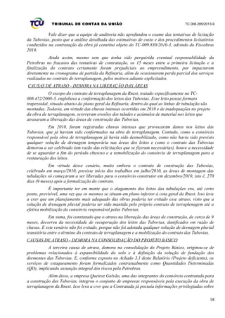 TRIBUNAL DE CONTAS DA UNIÃO TC 006.285/2013-9
Vale dizer que a equipe de auditoria não aprofundou o exame das tentativas de licitação
da Tubovias, posto que a análise detalhada das estimativas de custo e dos procedimentos licitatórios
conduzidos na contratação da obra já constitui objeto do TC-009.830/2010-3, advindo do Fiscobras
2010.
Ainda assim, mesmo sem que tenha sido perquirida eventual responsabilidade da
Petrobras no fracasso das tentativas de contratação, os 15 meses entre a primeira licitação e a
finalização do contrato certamente foram prejudiciais ao empreendimento, por impactarem
diretamente no cronograma de partida da Refinaria, além de ocasionarem perda parcial dos serviços
realizados no contrato de terraplanagem, pelos motivos adiante explicitados.
CAUSAS DE ATRASO - DEMORA NA LIBERAÇÃO DAS ÁREAS
O escopo do contrato de terraplanagem da Rnest, tratado especificamente no TC-
008.472/2008-3, englobava a conformação dos leitos das Tubovias. Esse leito possui formato
trapezoidal, situado abaixo do plano geral da Refinaria, dentro do qual as linhas de tubulação são
montadas. Todavia, em virtude das chuvas intensas ocorridas em 2010 e de inadequações no projeto
da obra de terraplanagem, ocorreram erosões dos taludes e acúmulos de material nos leitos que
atrasaram a liberação das áreas de construção das Tubovias.
Em 2010, foram registradas chuvas intensas que provocaram danos nos leitos das
Tubovias, que já haviam sido conformados na obra de terraplanagem. Contudo, como o consórcio
responsável pela obra de terraplanagem já havia sido desmobilizado, como não havia sido previsto
qualquer solução de drenagem temporária nas áreas dos leitos e como o contrato das Tubovias
demorou a ser celebrado (em razão das relicitações que se fizeram necessárias), houve a necessidade
de se aguardar o fim do período chuvoso e a remobilização do consórcio de terraplanagem para a
restauração dos leitos.
Em virtude desse cenário, muito embora o contrato de construção das Tubovias,
celebrado em março/2010, previsse início dos trabalhos em julho/2010, as áreas de montagem das
tubulações só começaram a ser liberadas para o consórcio construtor em dezembro/2010, isto é, 270
dias (9 meses) após a formalização do contrato.
É importante ter em mente que o alagamento dos leitos das tubulações era, até certo
ponto, previsível, uma vez que os mesmos se situam em plano inferior à cota geral da Rnest. Isso leva
a crer que um planejamento mais adequado das obras poderia ter evitado esse atraso, visto que a
solução de drenagem pluvial poderia ter sido mantida pelo próprio contrato de terraplenagem até a
efetiva mobilização do consórcio responsável pelas Tubovias.
Em suma, foi constatado que o atraso na liberação das áreas de construção, de cerca de 9
meses, decorreu da necessidade de recuperação dos leitos das Tubovias, danificados em razão de
chuvas. E este cenário não foi evitado, porque não foi adotada qualquer solução de drenagem pluvial
transitória entre o término do contrato de terraplanagem e a mobilização do contrato das Tubovias.
CAUSAS DE ATRASO - DEMORA NA CONSOLIDAÇÃO DO PROJETO BÁSICO
A terceira causa de atraso, demora na consolidação do Projeto Básico, originou-se de
problemas relacionados à expansibilidade do solo e à definição da solução de fundação dos
dormentes das Tubovias. E, conforme exposto no Achado 3.1 deste Relatório (Projeto deficiente), os
serviços de estaqueamento foram formalizados contratualmente como Quantidades Determinadas
(QD), implicando assunção integral dos riscos pela Petrobras.
Além disso, a empresa Queiroz Galvão, uma das integrantes do consórcio contratado para
a construção das Tubovias, integrou o conjunto de empresas responsáveis pela execução da obra de
terraplanagem da Rnest. Isso leva a crer que a Contratada já possuía informações privilegiadas sobre
18
 