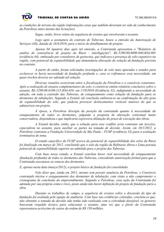 TRIBUNAL DE CONTAS DA UNIÃO TC 006.285/2013-9
as condições de terreno da região (informações estas que também deveriam ter sido de conhecimento
da Petrobras antes mesmo das licitações).
Segue, então, breve relato da sequência de eventos que envolveram o assunto.
Logo após a assinatura do contrato de Tubovias, houve a emissão da Autorização de
Serviços (AS), datada de 16/4/2010, para o início do detalhamento de projeto.
Apenas 04 (quatro) dias após tal emissão, a Contratada apresentou o "Relatório de
análise de consistência de projeto da Rnest - interligações", RL-5290.00-6000-940-IOA-001
(evidência 44), embasado por consultores de geotecnia, que indicava a presença de solo expansivo na
região, com potencial de expansibilidade que demandaria alteração da solução de fundação prevista
no contrato.
A partir de então, foram solicitadas investigações de solo mais apuradas e estudos para
esclarecer se havia necessidade de fundação profunda e, caso se cofirmasse essa necessidade, em
quais trechos deveria ser adotada tal solução.
Diversas reuniões ocorreram entre a fiscalização da Petrobras e o consórcio construtor.
Após a realização de ensaios complementares do solo, o consórcio emitiu relatório conclusivo sobre o
assunto, RL-5290.00-6100-115-IOA-010, em 1/10/2010 (Evidência 32), indigitando a necessidade de
adoção, em toda a extensão das Tubovias, de estaqueamento como solução de fundação para os
dormentes de tubulações. Segundo a Estatal, tal conclusão embasou-se na confirmação do alto grau
de expansibilidade do solo, que poderia provocar deslocamentos verticais maiores do que os
admissíveis em projeto.
À época, a Petrobras divergiu da posição da contratada quanto à necessidade do
estaqueamento de todos os dormentes, julgando a proposta de alteração contratual muito
conservadora, dispendiosa e que implicaria expressiva dilatação do prazo de execução das obras.
A Estatal decidiu, então, que a solução para esse conflito seria contratar um terceiro,
especialista no assunto, para auxiliar as partes na tomada de decisão. Assim, em 10/1/2012, a
Petrobras contratou a Fundação Universidade de São Paulo - FUSP (evidência 33) para a avaliação
terminativa do tema.
O estudo específico da FUSP acerca do potencial de expansibilidade dos solos da Rnest
foi finalizado em março de 2012, concluindo que o solo da região da Refinaria Abreu e Lima possuía
potencial de expansibilidade superior ao admitido para o projeto das Tubovias.
Com base nesse estudo, a Estatal concluiu haver real necessidade de estaqueamento
(fundação profunda) de todos os dormentes das Tubovias, concedendo autorização formal para que a
Contratada executasse as estacas dos dormentes.
E, apenas nesta data (março/2012), o projeto básico de fundação foi consolidado.
Vale dizer que, ainda em 2011, mesmo sem possuir anuência da Petrobras, o Consórcio
contratado iniciou o estaqueamento dos dormentes de tubulação, com vistas a não comprometer o
cronograma de conclusão do empreendimento. Segundo a Petrobras, essa ação da Contratada foi
adotada por sua própria conta e risco, posto ainda não haver definição do projeto de fundação para a
obra.
Durante os trabalhos de campo, a sequência de eventos sobre a discussão do tipo de
fundação foi avaliada pela equipe de auditoria. Com base nas evidências coletadas, concluiu-se que,
não obstante a tomada de decisão não tenha sido realizada com a celeridade desejável, os gestores
buscaram respaldo técnico para solucionar o assunto, uma vez que o pleito da Contratada
representava acréscimo de custos da ordem de R$ 150 milhões.
19
 
