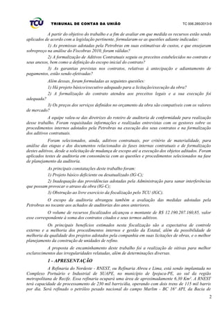 TRIBUNAL DE CONTAS DA UNIÃO TC 006.285/2013-9
A partir do objetivo do trabalho e a fim de avaliar em que medida os recursos estão sendo
aplicados de acordo com a legislação pertinente, formularam-se as questões adiante indicadas:
1) As premissas adotadas pela Petrobras em suas estimativas de custos, e que ensejaram
sobrepreço na análise do Fiscobras 2010, foram válidas?
2) A formalização de Aditivos Contratuais seguiu os preceitos estabelecidos no contrato e
seus anexos, bem como a definição do escopo inicial do contrato?
3) As garantias previstas nos contratos, relativas à antecipação e adiantamento de
pagamentos, estão sendo efetivadas?
Além dessas, foram formuladas as seguintes questões:
1) Há projeto básico/executivo adequado para a licitação/execução da obra?
2) A formalização do contrato atendeu aos preceitos legais e a sua execução foi
adequada?
3) Os preços dos serviços definidos no orçamento da obra são compatíveis com os valores
de mercado?
A equipe valeu-se das diretrizes do roteiro de auditoria de conformidade para realização
desse trabalho. Foram requisitadas informações e realizadas entrevistas com os gestores sobre os
procedimentos internos adotados pela Petrobras na execução dos seus contratos e na formalização
dos aditivos contratuais.
Foram selecionados, ainda, aditivos contratuais, por critério de materialidade, para
análise das etapas e dos documentos relacionados às fases internas contratuais e de formalização
destes aditivos, desde a solicitação de mudança de escopo até a execução dos objetos aditados. Foram
aplicados testes de auditoria em consonância com as questões e procedimentos selecionados na fase
de planejamento da auditoria.
As principais constatações deste trabalho foram:
1) Projeto básico deficiente ou desatualizado (IG-C);
2) Inadequação das providências adotadas pela Administração para sanar interferências
que possam provocar o atraso da obra (IG-C);
3) Obstrução ao livre exercício da fiscalização pelo TCU (IGC).
O escopo da auditoria abrangeu também a avaliação das medidas adotadas pela
Petrobras no tocante aos achados de auditorias dos anos anteriores.
O volume de recursos fiscalizados alcançou o montante de R$ 12.190.207.160,85, valor
esse correspondente à soma dos contratos citados e seus termos aditivos.
Os principais benefícios estimados nesta fiscalização são a expectativa de controle
externo e a melhoria dos procedimentos internos e gestão da Estatal, além da possibilidade de
melhoria da qualidade dos projetos adotados pela companhia em suas licitações de obras, e o melhor
planejamento da construção de unidades de refino.
A proposta de encaminhamento deste trabalho foi a realização de oitivas para melhor
esclarecimentos das irregularidades relatadas, além de determinações diversas.
1 - APRESENTAÇÃO
A Refinaria do Nordeste - RNEST, ou Refinaria Abreu e Lima, está sendo implantada no
Complexo Portuário e Industrial de SUAPE, no município de Ipojuca-PE, ao sul da região
metropolitana de Recife. Essa refinaria ocupará uma área de aproximadamente 6,30 Km². A RNEST
terá capacidade de processamento de 230 mil barris/dia, operando com dois trens de 115 mil barris
por dia. Será refinado o petróleo pesado nacional do campo Marlim - BC 16º API, da Bacia de
2
 