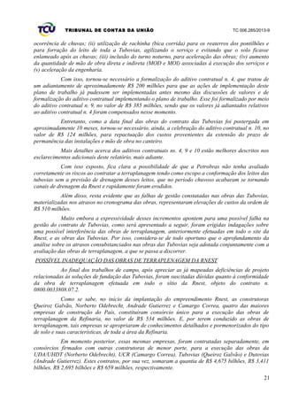 TRIBUNAL DE CONTAS DA UNIÃO TC 006.285/2013-9
ocorrência de chuvas; (ii) utilização de rachinha (bica corrida) para os reaterros dos pontilhões e
para forração do leito de toda a Tubovias, agilizando o serviço e evitando que o solo ficasse
enlameado após as chuvas; (iii) inclusão do turno noturno, para aceleração das obras; (iv) aumento
da quantidade de mão de obra direta e indireta (MOD e MOI) associadas à execução dos serviços e
(v) aceleração da engenharia.
Com isso, tornou-se necessário a formalização do aditivo contratual n. 4, que tratou de
um adiantamento de aproximadamente R$ 200 milhões para que as ações de implementação deste
plano de trabalho já pudessem ser implementadas antes mesmo das discussões de valores e de
formalização do aditivo contratual implementando o plano de trabalho. Esse foi formalizado por meio
do aditivo contratual n. 9, no valor de R$ 385 milhões, sendo que os valores já adiantados relativos
ao aditivo contratual n. 4 foram compensados nesse momento.
Entretanto, como a data final das obras do contrato das Tubovias foi postergada em
aproximadamente 10 meses, tornou-se necessário, ainda, a celebração do aditivo contratual n. 10, no
valor de R$ 124 milhões, para repactuação dos custos provenientes da extensão do prazo de
permanência das instalações e mão de obra no canteiro.
Mais detalhes acerca dos aditivos contratuais ns. 4, 9 e 10 estão melhores descritos nos
esclarecimentos adicionais deste relatório, mais adiante.
Com isso exposto, fica clara a possibilidade de que a Petrobras não tenha avaliado
corretamente os riscos ao contratar a terraplanagem tendo como escopo a conformação dos leitos das
tubovias sem a previsão de drenagem desses leitos, que no período chuvoso acabaram se tornando
canais de drenagem da Rnest e rapidamente foram erodidos.
Além disso, resta evidente que as falhas de gestão constatadas nas obras das Tubovias,
materializadas nos atrasos no cronograma das obras, representaram elevações de custos da ordem de
R$ 510 milhões.
Muito embora a expressividade desses incrementos apontem para uma possível falha na
gestão do contrato de Tubovias, como será apresentado a seguir, foram erigidas indagações sobre
uma possível interferência das obras de terraplanagem, anteriormente efetuadas em todo o site da
Rnest, e as obras das Tubovias. Por isso, considera-se de todo oportuno que o aprofundamento da
análise sobre os atrasos consubstanciados nas obras das Tubovias seja adotada conjuntamente com a
avaliação das obras de terraplanagem, a que se passa a discorrer.
POSSÍVEL INADEQUAÇÃO DAS OBRAS DE TERRAPLENAGEM DA RNEST
Ao final dos trabalhos de campo, após apreciar as já mapeadas deficiências de projeto
relacionadas às soluções de fundação das Tubovias, foram suscitadas dúvidas quanto à conformidade
da obra de terraplanagem efetuada em todo o sítio da Rnest, objeto do contrato n.
0800.0033808.07.2.
Como se sabe, no início da implantação do empreendimento Rnest, as construtoras
Queiroz Galvão, Norberto Odebrecht, Andrade Gutierrez e Camargo Correa, quatro das maiores
empresas de construção do País, constituíram consórcio único para a execução das obras de
terraplanagem da Refinaria, no valor de R$ 534 milhões. E, por terem conduzido as obras de
terraplanagem, tais empresas se apropriaram de conhecimentos detalhados e pormenorizados do tipo
de solo e suas características, de toda a área da Refinaria.
Em momento posterior, essas mesmas empresas, foram contratadas separadamente, em
consórcios firmados com outras construtoras de menor porte, para a execução das obras da
UDA/UHDT (Norberto Odebrecht), UCR (Camargo Correa), Tubovias (Queiroz Galvão) e Dutovias
(Andrade Gutierrez). Estes contratos, por sua vez, somaram a quantia de R$ 4,675 bilhões, R$ 3,411
bilhões, R$ 2,695 bilhões e R$ 659 milhões, respectivamente.
21
 