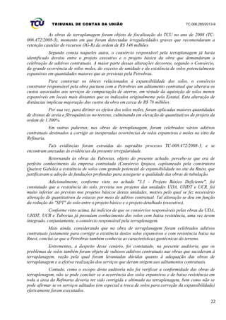 TRIBUNAL DE CONTAS DA UNIÃO TC 006.285/2013-9
As obras de terraplanagem foram objeto de fiscalização do TCU no ano de 2008 (TC-
008.472/2008-3), momento em que foram detectadas irregularidades graves que recomendaram a
retenção cautelar de recursos (IG-R) da ordem de R$ 148 milhões.
Segundo consta naqueles autos, o consórcio responsável pela terraplanagem já havia
identificado desvios entre o projeto executivo e o projeto básico da obra que demandaram a
celebração de aditivos contratuais. A maior parte dessas alterações decorreu, segundo o Consórcio,
da grande ocorrência de solos moles, do excesso de umidade e da existência de solos potencialmente
expansivos em quantidades maiores que as previstas pela Petrobras.
Para contornar os óbices relacionados à expansibilidade dos solos, o consórcio
construtor responsável pela obra pactuou com a Petrobras um aditamento contratual que alterava os
custos associados aos serviços de compactação de aterros, em virtude da aquisição de solos menos
expansíveis em locais mais distantes que os indicados originalmente pela Estatal. Esta alteração de
distâncias implicou majoração dos custos da obra em cerca de R$ 78 milhões.
Por sua vez, para dirimir os efeitos dos solos moles, foram aplicadas maiores quantidades
de drenos de areia e fibroquímicos no terreno, culminando em elevação de quantitativos de projeto da
ordem de 1.300%.
Em outras palavras, nas obras de terraplanagem, foram celebrados vários aditivos
contratuais destinados a corrigir as inesperadas ocorrências de solos expansivos e moles no sítio da
Refinaria.
Tais evidências foram extraídas do supradito processo TC-008.472/2008-3, e se
encontram anexadas às evidências da presente irregularidade.
Retornando às obras da Tubovias, objeto do presente achado, percebe-se que era de
perfeito conhecimento da empresa contratada (Consórcio Ipojuca, capitaneado pela construtora
Queiroz Galvão) a existência de solos com grande potencial de expansibilidade no site da Rnest, que
justificavam a adoção de fundações profundas para assegurar a qualidade das obras de tubulação.
Adicionalmente, conforme visto no achado "3.1 - Projeto Básico Deficiente", foi
constatado que a resistência do solo, prevista nos projetos das unidades UDA, UHDT e UCR, foi
muito inferior ao previsto nos projetos básicos destas unidades, motivo pelo qual se fez necessário
alteração de quantitativos de estacas por meio de aditivo contratual. Tal alteração se deu em função
da redução do "SPT" do solo entre o projeto básico e o projeto detalhado (executivo).
Conforme visto acima, há indícios de que os consórcios responsáveis pelas obras da UDA,
UHDT, UCR e Tubovias já possuíam conhecimento dos solos com baixa resistência, uma vez terem
integrado, conjuntamente, o consórcio responsável pela terraplenagem.
Mais ainda, considerando que na obra de terraplanagem foram celebrados aditivos
contratuais justamente para corrigir a existência destes solos expansivos e com resistência baixa na
Rnest, conclui-se que a Petrobras também conhecia as características geotécnicas do terreno.
Entrementes, a despeito desse cenário, foi constatado, na presente auditoria, que os
problemas de solos também foram objeto de vultosos aditivos contratuais nas obras que sucederam à
terraplanagem, razão pela qual foram levantadas dúvidas quanto à adequação das obras de
terraplanagem e a efetiva realização dos serviços que deram origem aos aditamentos contratuais.
Contudo, como o escopo desta auditoria não foi verificar a conformidade das obras de
terraplenagem, não se pode concluir se a ocorrência dos solos expansivos e de baixa resistência em
toda a área da Refinaria deveria ter sido corrigida e ultimada na terraplenagem, bem como não se
pode afirmar se os serviços aditados (em especial a troca de solos para correção da expansibilidade)
efetivamente foram executados.
22
 