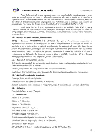 TRIBUNAL DE CONTAS DA UNIÃO TC 006.285/2013-9
Nessa linha, entende-se que o assunto merece ser aprofundado, visando esclarecer se as
obras de terraplenagem previram o adequado tratamento do solo a ponto de regularizar a
expansibilidade e a baixa resistência do terreno, bem como se os resultados dos estudos de geotecnia
das obras de terraplenagem foram empregados pela Petrobras para a definição das soluções de
fundação das Tubovias e das demais obras de unidades de processo (UDA, UDHT e UCR).
Ainda neste ínterim, deve ser analisado se o projeto das unidades UDA, UHDT, UCR e
Tubovias levaram em consideração dados fidedignos obtidos por meio da execução das obras de
terraplenagem, uma vez que já se previa a existência de solos expansivos e solos de baixa resistência
no site da Rnest.
3.2.3 - Objetos nos quais o achado foi constatado:
(IG-C) - Contrato 0800.0057000.10-2, 16/4/2010, Serviços e fornecimentos necessários à
implantação das tubovias de interligações da RNEST compreendendo os serviços de análise de
consistência do projeto básico, projeto de detalhamento, fornecimento de materiais, fornecimento
parcial de equipamentos, construção civil, montagem eletromecânica, preservação, casa de bombas,
condicionamento, testes, pré-operação, partida, assistência à operação, assistência técnica e
treinamentos na Refinaria do Nordeste Abreu e Lima - RNEST, Consórcio C II - Ipojuca
Interligações (Constituído Pela Empresas Queiroz Galvão e Iesa).
3.2.4 - Causas da ocorrência do achado:
Deficiências na qualidade dos documentos da licitação, as quais ensejaram duas relicitações (preços
excessivos ofertados pelas licitantes);
Falta de planejamento das interferências entre os diversos contratos;
Indefinições do projeto (tipo de solo e fundação dos dormentes) que impactaram no cronograma.
3.2.5 - Efeitos/Conseqüências do achado:
Prorrogação da partida da Refinaria;
Demora do início das obras do contrato de Tubovias;
Aumento dos custos com o intuito de se recuperar o prazo de conclusão das Tubovias. (efeito real)
3.2.6 - Critérios:
Constituição Federal, art. 37, caput
3.2.7 - Evidências:
Aditivo n. 4 - Tubovias.
Aditivo n. 9 - Tubovias.
Aditivo n. 10 - Tubovias.
Resposta ao Ofício 02-133_2013.
INTERLOCUTOR-TCU-005-2013.
INTERLOCUTOR-TCU-006-2013.
Relatório comissão Negociação Aditivo n. 9 - Tubovias.
Relatório Comissão Negociação Aditivo n. 10 - Tubovias.
Apresentação TCU - Prazos.
DIP JURIDICO JFT 4577 - Analise Carta Fianca - 25-11-2011, folhas 5/7.
23
 