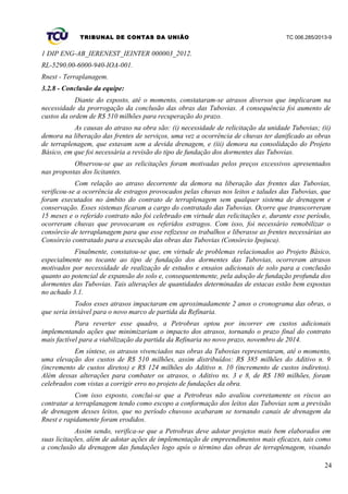TRIBUNAL DE CONTAS DA UNIÃO TC 006.285/2013-9
1 DIP ENG-AB_IERENEST_IEINTER 000003_2012.
RL-5290.00-6000-940-IOA-001.
Rnest - Terraplanagem.
3.2.8 - Conclusão da equipe:
Diante do exposto, até o momento, constataram-se atrasos diversos que implicaram na
necessidade da prorrogação da conclusão das obras das Tubovias. A consequência foi aumento de
custos da ordem de R$ 510 milhões para recuperação do prazo.
As causas do atraso na obra são: (i) necessidade de relicitação da unidade Tubovias; (ii)
demora na liberação das frentes de serviços, uma vez a ocorrência de chuvas ter danificado as obras
de terraplenagem, que estavam sem a devida drenagem, e (iii) demora na consolidação do Projeto
Básico, em que foi necessária a revisão do tipo de fundação dos dormentes das Tubovias.
Observou-se que as relicitações foram motivadas pelos preços excessivos apresentados
nas propostas dos licitantes.
Com relação ao atraso decorrente da demora na liberação das frentes das Tubovias,
verificou-se a ocorrência de estragos provocados pelas chuvas nos leitos e taludes das Tubovias, que
foram executados no âmbito do contrato de terraplenagem sem qualquer sistema de drenagem e
conservação. Esses sistemas ficaram a cargo do contratado das Tubovias. Ocorre que transcorreram
15 meses e o referido contrato não foi celebrado em virtude das relicitações e, durante esse período,
ocorreram chuvas que provocaram os referidos estragos. Com isso, foi necessário remobilizar o
consórcio de terraplanagem para que esse refizesse os trabalhos e liberasse as frentes necessárias ao
Consórcio contratado para a execução das obras das Tubovias (Consórcio Ipojuca).
Finalmente, constatou-se que, em virtude de problemas relacionados ao Projeto Básico,
especialmente no tocante ao tipo de fundação dos dormentes das Tubovias, ocorreram atrasos
motivados por necessidade de realização de estudos e ensaios adicionais de solo para a conclusão
quanto ao potencial de expansão do solo e, consequentemente, pela adoção de fundação profunda dos
dormentes das Tubovias. Tais alterações de quantidades determinadas de estacas estão bem expostas
no achado 3.1.
Todos esses atrasos impactaram em aproximadamente 2 anos o cronograma das obras, o
que seria inviável para o novo marco de partida da Refinaria.
Para reverter esse quadro, a Petrobras optou por incorrer em custos adicionais
implementando ações que minimizariam o impacto dos atrasos, tornando o prazo final do contrato
mais factível para a viabilização da partida da Refinaria no novo prazo, novembro de 2014.
Em síntese, os atrasos vivenciados nas obras da Tubovias representaram, até o momento,
uma elevação dos custos de R$ 510 milhões, assim distribuídos: R$ 385 milhões do Aditivo n. 9
(incremento de custos diretos) e R$ 124 milhões do Aditivo n. 10 (incremento de custos indiretos).
Além dessas alterações para combater os atrasos, o Aditivo ns. 3 e 8, de R$ 180 milhões, foram
celebrados com vistas a corrigir erro no projeto de fundações da obra.
Com isso exposto, conclui-se que a Petrobras não avaliou corretamente os riscos ao
contratar a terraplanagem tendo como escopo a conformação dos leitos das Tubovias sem a previsão
de drenagem desses leitos, que no período chuvoso acabaram se tornando canais de drenagem da
Rnest e rapidamente foram erodidos.
Assim sendo, verifica-se que a Petrobras deve adotar projetos mais bem elaborados em
suas licitações, além de adotar ações de implementação de empreendimentos mais eficazes, tais como
a conclusão da drenagem das fundações logo após o término das obras de terraplenagem, visando
24
 