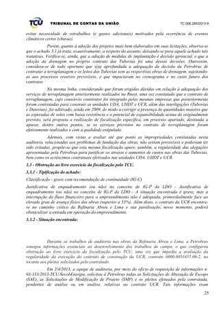 TRIBUNAL DE CONTAS DA UNIÃO TC 006.285/2013-9
evitar necessidade de retrabalhos (e gastos adicionais) motivados pela ocorrência de eventos
climáticos certos (chuvas).
Porém, quanto à adoção dos projetos mais bem elaborados em suas licitações, observa-se
que o achado 3.1 já trata, exaustivamente, a respeito do assunto, deixando-se para aquele achado tais
tratativas. Verifica-se, ainda, que a adoção de medidas de implantação é decisão gerencial, e que a
adoção da drenagem no próprio contrato das Tubovias foi uma dessas decisões. Outrossim,
considera-se de todo oportuno que seja aprofundada a adequação da decisão da Petrobras de
contratar a terraplanagem e os leitos das Tubovias sem as respectivas obras de drenagem, sujeitando-
as aos processos erosivos previsíveis, e que impactaram no cronograma e no custo futuro dos
contratos.
Na mesma linha, considerando que foram erigidas dúvidas em relação à adequação dos
serviços de terraplanagem anteriormente realizados na Rnest, uma vez constatado que o contrato de
terraplanagem, cujo consórcio construtor foi integrado pelas mesmas empresas que posteriormente
foram contratadas para construir as unidades UDA, UHDT e UCR, além das interligações (Tubovias
e Dutovias), foi aditivado, ainda em 2009, de modo a corrigir a presença de quantidades maiores que
as esperadas de solos com baixa resistência e o potencial de expansibilidade acima do originalmente
previsto, será proposta a realização de fiscalização específica, em processo apartado, destinada a
apurar, dentre outros pontos, se os serviços previstos no contrato de terraplanagem foram
efetivamente realizados e com a qualidade estipulada.
Ademais, com vistas a avaliar até que ponto as impropriedades constatadas nesta
auditoria, relacionadas aos problemas de fundação das obras, não seriam previsíveis e poderiam ter
sido evitadas, propõe-se que esta mesma fiscalização apure, também, a regularidade das alegações
apresentadas pela Petrobras para justificar os atrasos e aumentos de custos nas obras das Tubovias,
bem como os acréscimos contratuais efetivados nas unidades UDA, UHDT e UCR.
3.3 - Obstrução ao livre exercício da fiscalização pelo TCU.
3.3.1 - Tipificação do achado:
Classificação - grave com recomendação de continuidade (IG-C)
Justificativa de enquadramento (ou não) no conceito de IG-P da LDO - Justificativa de
enquadramento (ou não) no conceito de IG-P da LDO - A situação encontrada é grave, mas a
interrupção do fluxo financeiro para o empreendimento não é adequada, primordialmente face ao
elevado grau de avanço físico das obras (superior a 55%). Além disso, o contrato da UCR encontra-
se no caminho crítico da Refinaria Abreu e Lima e sua paralisação, nesse momento, poderá
obstaculizar a entrada em operação do empreendimento.
3.3.2 - Situação encontrada:
Durante os trabalhos de auditoria nas obras da Refinaria Abreu e Lima, a Petrobras
sonegou informações essenciais ao desenvolvimento dos trabalhos de campo, o que configurou
obstrução ao livre exercício da fiscalização pelo TCU, uma vez que impediu a avaliação da
regularidade da execução do contrato de construção da UCR, contrato 0800.0053457.09-2, no
tocante aos pleitos solicitados pelo contratado.
Em 2/4/2013, a equipe de auditoria, por meio do ofício de requisição de informações n.
03-133/2013-TCU/SecobEnergia, solicitou à Petrobras todas as Solicitações de Alteração de Escopo
(SAE), as Solicitações de Modificação de Projeto (SMP) e os pleitos efetuados pela contratada,
pendentes de análise ou em análise, relativas ao contrato UCR. Tais informações eram
25
 