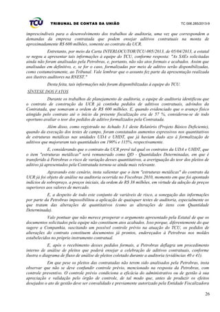TRIBUNAL DE CONTAS DA UNIÃO TC 006.285/2013-9
imprescindíveis para o desenvolvimento dos trabalhos de auditoria, uma vez que correspondem a
demandas da empresa contratada que podem ensejar aditivos contratuais na monta de
aproximadamente R$ 600 milhões, somente ao contrato da UCR.
Entretanto, por meio da Carta INTERLOCUTOR/TCU-005/2013, de 05/04/2013, a estatal
se negou a apresentar tais informações à equipe do TCU, conforme resposta: "As SAEs solicitadas
ainda não foram analisadas pela Petrobras, e, portanto, não são atos formais e acabados. Assim que
analisadas em definitivo, e, se for o caso, formalizadas por meio de aditivo serão disponibilizadas,
como costumeiramente, ao Tribunal. Vale lembrar que o assunto fez parte da apresentação realizada
aos ilustres auditores na RNEST."
Desta feita, tais informações não foram disponibilizadas à equipe do TCU.
SÍNTESE DOS FATOS
Durante os trabalhos de planejamento de auditoria, a equipe de auditoria identificou que
o contrato de construção da UCR já continha pedidos de aditivos contratuais, advindos da
Contratada, que somavam a ordem de R$ 600 milhões. E, quando evidenciado que o avanço físico
atingido pelo contrato até o início da presente fiscalização era de 57 %, considerou-se de todo
oportuno avaliar o teor dos pedidos de aditivo formalizados pela Contratada.
Além disso, como registrado no Achado 3.1 deste Relatório (Projeto Básico Deficiente),
quando da execução dos testes de campo, foram constatados aumentos expressivos nos quantitativos
de estruturas metálicas nas unidades UDA e UHDT, que já haviam dado azo à formalização de
aditivos que majoraram tais quantidades em 190% e 115%, respectivamente.
E, considerando que o contrato da UCR prevê tal qual os contratos da UDA e UHDT, que
o item "estruturas metálicas" será remunerado como QD - Quantidades Determinadas, em que é
transferido à Petrobras o risco de variação desses quantitativos, a averiguação do teor dos pleitos de
aditivo já apresentados pela Contratada tornou-se ainda mais relevante.
Agravando este cenário, insta salientar que o item "estruturas metálicas" do contrato da
UCR já foi objeto de análise na auditoria ocorrida no Fiscobras 2010, momento em que foi apontado
indícios de sobrepreço, a preços iniciais, da ordem de R$ 38 milhões, em virtude da adoção de preços
superiores aos valores de mercado.
E, a despeito de todo este conjunto de variáveis de risco, a sonegação das informações
por parte da Petrobras impossibilitou a aplicação de quaisquer testes de auditoria, especialmente os
que tratam das alterações de quantitativos (como as alterações de itens com Quantidade
Determinada).
Vale pontuar que não merece prosperar o argumento apresentado pela Estatal de que os
documentos solicitados pela equipe não constituem atos acabados. Isso porque, diferentemente do que
sugere a Companhia, suscitando um possível controle prévio na atuação do TCU, os pedidos de
alterações do contrato constituem documentos já prontos, endereçados à Petrobras nos moldes
estabelecidos no próprio instrumento contratual.
E, após o recebimento desses pedidos formais, a Petrobras deflagra um procedimento
interno de análise de pleitos que poderá ensejar a celebração de aditivos contratuais, conforme
ilustra o diagrama de fluxo de análise de pleitos coletado durante a auditoria (evidências 40 e 41).
Em que pese os pleitos das contratadas não terem sido analisados pela Petrobras, insta
observar que não se deve confundir controle prévio, mencionado na resposta da Petrobras, com
controle preventivo. O controle prévio condiciona a eficácia do administrativo ou de gestão à sua
apreciação e validação pelo órgão de controle, de tal modo que, antes de produzir os efeitos
desejados o ato de gestão deve ser convalidado e previamente autorizado pela Entidade Fiscalizadora
26
 