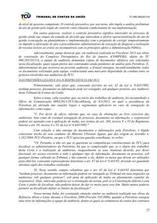 TRIBUNAL DE CONTAS DA UNIÃO TC 006.285/2013-9
do nível de governo competente. O controle preventivo, por seu turno, não impõe a análise preliminar
do ato de gestão pelo órgão de controle como cláusula condicionante de sua implementação.
Em outras palavras, realizar o controle preventivo significa interceder no processo de
gestão ainda nas etapas da tomada de decisão que antecedem a efetiva operacionalização do ato de
gestão (concepção ou planejamento e implementação) com o propósito de corrigir tempestivamente
ou impedir a efetivação de atos e procedimentos administrativos de execução de despesas e realização
de receitas lesivos ao erário ou incompatíveis com os princípios afetos a Administração Pública.
Adicionalmente, punge destacar que, em auditoria realizada no Fiscobras 2013 nas obras
de construção do Complexo Petroquímico do Rio de Janeiro (COMPERJ), objeto do TC
006.283/2013-6, a equipe de auditoria demandou cópias de documentos idênticos aos solicitados
nesta fiscalização, quais sejam pleitos das contratadas ainda pendentes de análise pela Petrobras. E,
diferentemente do que ocorrera na presente auditoria, a Estatal entregou, incondicionalmente, todos
os documentos solicitados pela equipe, evidenciando uma marcante disparidade de conduta entre os
gestores envolvidos nas auditorias do TCU.
DAS PREVISÕES LEGAIS E DA JURISPRUDÊNCIA DO TCU
Primeiramente, vale gizar que, consoante previsto no art. 42 da Lei n. 8.443/1992,
nenhum processo, documento ou informação pode ser sonegado, sob qualquer pretexto, aos Auditores
deste Tribunal de Contas da União.
Sobre o tema, cabe ressaltar que, no início dos trabalhos de auditoria, foi encaminhado o
Ofício de Comunicação 0093/2013-TCU/SecobEnerg, de 8/3/2013, no qual a presidência da
Petrobras foi alertada das sanções legais e regimentais aplicáveis no caso de sonegação de
informações, como segue:
"5. Por dever de ofício, informo que, no caso de obstruções ao livre exercício das
auditorias, bem como de eventual sonegação de processo, documento ou informação, o responsável
poderá ser apenado com a aplicação de multa, nos termos do art. 268, incisos V e VI do Regimento
Interno e art. 58, incisos V e VI, da Lei nº 8.443/1992."
Com relação a não entrega de documentos e informações pela Petrobras, é hígido
colacionar trecho do voto condutor do Ministro Ubiratan Aguiar, que deu origem ao Acórdão n.
1.262/2004-TCU-Plenário, em que o TCU apreciou questão semelhante, in verbis:
"19. Portanto, a não ser que se questione as competências constitucionais do TCU para
fiscalizar os administradores da Petrobras, há que se compreender que, se o objeto dos trabalhos
desta Corte é a realização de auditorias, inegavelmente os seus Analistas deverão, por dever
funcional, ter acesso irrestrito a todo e qualquer tipo de informação, documento ou processo, sob
qualquer forma, cabendo ao Tribunal, e tão somente a ele, definir os meios que devem ser utilizados
para obtê-los, consoante expressamente determina o art. 87 da Lei nº 8.443/92, devendo ser guardado
absoluto sigilo dos trabalhos realizados.
20. Neste sentido, cumpre relembrar que o art. 42 da Lei nº 8.443/92 determina que
"nenhum processo, documento ou informação poderá ser sonegado ao Tribunal em suas inspeções ou
auditorias, sob qualquer pretexto", sob pena de aplicação de multa ou afastamento cautelar do
responsável. Aliás, outra não poderia ser a orientação da norma, pois se a Constituição deferiu a esta
Corte o poder de fiscalizar, não poderia deixar de dar os meios para esse fim. Muito menos poderia
permitir ao fiscalizado definir os limites da fiscalização".
Nessa mesma linha, foi constatada situação similar na auditoria realizada nas obras da
Refinaria Abreu e Lima, durante o Fiscobras 2009 (Fiscalis 105/2009), quando a Petrobras sonegou
uma série de informações à equipe de auditoria, dentre as quais as estimativas de custos dos contratos
27
 