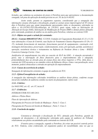 TRIBUNAL DE CONTAS DA UNIÃO TC 006.285/2013-9
licitados, que culminou na assinatura de prazo à Petrobras para que apresentasse a documentação
sonegada, sob pena da aplicação da multa prevista no art. 58, da Lei 8.443/92.
Assim sendo, perante os argumentos expostos, considerando que a sonegação das
informações ensejou obstrução à fiscalização, propõe-se assinar prazo improrrogável de 05 (cinco)
dias à Petrobras para que sejam integralmente apresentados todos os documentos solicitados no
ofício n. 03-133/2013-TCU/SecobEnergia, de 2/4/2013, quais sejam, todas as Solicitações de
Alteração de Escopo (SAE), Solicitações de Modificação de Projeto (SMP) e demais pleitos efetuados
pela contratada, pendentes de análise ou em análise pela Petrobras, relativas ao contrato UCR.
3.3.3 - Objetos nos quais o achado foi constatado:
(IG-C) - Contrato 0800.0053457.09.2, 5/2/2010, Unidades de Coqueamento Retardado (U-21 e U-22)
suas subestações e Casas de Controle, suas Seções de Tratamento Cáustico Regenerativo (U-26 e U-
27), incluindo fornecimento de materiais, fornecimento parcial de equipamentos, construção civil,
montagem eletromecânica, preservação, condicionamento, testes, pré-operação, partida, assistência à
operação, assistência técnica e treinamentos na Refinaria do Nordeste Abreu e Lima - RNEST,
Consórcio Camargo Corrêa - Cnec.
Justificativa de enquadramento (ou não) no conceito de IG-P da LDO - A situação encontrada é
grave, mas a interrupção do fluxo financeiro para o empreendimento não é adequada,
primordialmente face ao elevado grau de avanço físico das obras (superior a 55%). Além disso, o
contrato da UCR encontra-se no caminho crítico da Refinaria Abreu e Lima e sua paralisação, nesse
momento, poderá obstaculizar a entrada em operação do empreendimento.
3.3.4 - Causas da ocorrência do achado:
Sonegação de informações existentes à equipe de auditoria do TCU.
3.3.5 - Efeitos/Conseqüências do achado:
A sonegação das informações solicitadas inviabilizou as análises destes pleitos, conforme escopo
inicial dos trabalhos de auditoria contidos na matriz de planejamento. (efeito real)
3.3.6 - Critérios:
Lei 8443/1992, art. 42; art. 87, inciso II
3.3.7 - Evidências:
INTERLOCUTOR-TCU-005-2013.
Aditivos e Pleitos Rnest.
Fluxo de Aprovação de Aditivos.
Fluxograma do Processo de Gestão de Mudanças - Parte 2 - Caso 1.
Fluxograma do Processo de Gestão de Mudanças - Parte 2 - Caso 2.
3.3.8 - Conclusão da equipe:
Constatou-se obstrução à fiscalização do TCU, efetuada pela Petrobras, quando da
sonegação de documentos e de informações solicitadas pela equipe de auditores do Tribunal,
relativamente aos pleitos encaminhados pela contratada no contrato da UCR.
O motivo para a sonegação, segundo a Petrobras, foi evitar um possível controle prévio
do TCU. Todavia, como evidenciado, tal argumento padece de razoabilidade, uma vez que os
28
 