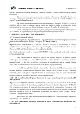 TRIBUNAL DE CONTAS DA UNIÃO TC 006.285/2013-9
informes requeridos constituem documentos completos, válidos e existentes dentro do gerenciamento
do contrato.
Convém mencionar que os documentos suscitados referem-se a solicitações de alteração
de escopo e de projeto, efetuadas pelo consórcio construtor no âmbito do contrato da UCR, e que
somam a quantia de R$ 600 milhões.
Em auditoria concomitantemente realizada no Comperj, objeto do TC-006.283/2013-6, a
Petrobras não se opôs a entregar, àquela equipe de auditores, todas as cópias dos pleitos
endereçados pelas construtoras à Estatal, ainda que pendentes de análise de mérito e valor.
Assim, será proposta assinatura de prazo para que a estatal entregue tais informações ao
TCU, sob pena de responsabilização dos gestores quanto à obstrução à fiscalização.
4 - ACHADOS DE OUTRAS FISCALIZAÇÕES
4.1 - Achados pendentes de solução
4.1.1 - (IG-R confirmado) Superfaturamento - Superfaturamento decorrente de preços excessivos
frente ao mercado (serviços, insumos e encargos). (TC 008.472/2008-3)
Objeto: Contrato 0800.0033808.07.2, 9/8/2007, Projeto e execução de terraplenagem e serviços
complementares de drenagens, arruamento e pavimentação, Consórcio Refinaria Abreu e Lima
(Norberto Odebrecht/Galvão/ Camargo Correia/Queiroz Galvão).
Este achado está sendo tratado no processo 008.472/2008-3 e foi considerado confirmado conforme
AC-3.044-53/2008-PL.
Ante a necessidade de atualizar a situação dos achados pendentes de solução, cumpre
relatar que, em 12/6/2012, o Exmo Ministro-Relator, Valmir Campelo, determinou, mediante
despacho (peça 177, TC 008.472/2008-3), a realização de inspeção para que a Unidade Técnica
colija todos os elementos necessários ao desenlace do mérito (superfaturamento).
A aludida inspeção foi realizada entre setembro e dezembro de 2012, sem que exista, até o
presente momento, pronunciamento definitivo desta Unidade Técnica sobre o feito. Permanece
inalterada, então, a situação já verificada da obra de terraplanagem, visto não terem sido adotadas
outras providências saneadoras adicionais por parte da Petrobras.
4.1.2 - (IG-C confirmado) Sobrepreço decorrente de preços excessivos frente ao mercado. (TC
009.830/2010-3)
Objeto: Contrato 0800.0053457.09.2, 5/2/2010, Unidades de Coqueamento Retardado (U-21 e U-22)
suas subestações e Casas de Controle, suas Seções de Tratamento Cáustico Regenerativo (U-26 e U-
27), incluindo fornecimento de materiais, fornecimento parcial de equipamentos, construção civil,
montagem eletromecânica, preservação, condicionamento, testes, pré-operação, partida, assistência à
operação, assistência técnica e treinamentos na Refinaria do Nordeste Abreu e Lima - RNEST,
Consórcio Camargo Corrêa - Cnec.
Este achado está sendo tratado no processo 009.830/2010-3 e foi considerado confirmado
conforme AC-3.362-49/2010-PL.
4.1.3 - (IG-C confirmado) Sobrepreço decorrente de preços excessivos frente ao mercado. (TC
009.830/2010-3)
29
 