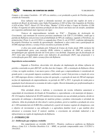 TRIBUNAL DE CONTAS DA UNIÃO TC 006.285/2013-9
Campos, e do campo Carabobo - 16º API cru sintético, a ser produzido a partir de Petróleo pesado,
oriundo da Venezuela.
Essa refinaria visa suprir a demanda nacional, em especial das regiões do norte e
nordeste do Brasil, de derivados como Nafta Petroquímica (1.882 m³/dia), Gás Liquefeito de Petróleo
(1.628 m³/dia) "GLP", Diesel (25.794 m³/dia), "Bunker" (2.034 m³/dia) e Coque de Petróleo (5.206
m³/dia). O esquema de refino maximiza produção de óleo diesel com baixo teor de enxofre, atendendo
aos requisitos ambientais mais rigorosos em vigor.
Trata-se de empreendimento incluído no 'PAC' - Programa de Aceleração do
Crescimento, cujo montante de recursos previstos atualmente é de US$ 17,116 bilhões, sendo que a
partida da Refinaria está prevista (com probabilidade de 90% de confiança, segundo a Petrobras), na
primeira fase (Trem 1), em 4/11/2014 e a segunda fase (Trem 2), em 4/5/2015, conforme informações
da própria Petrobras na reunião de apresentação. Atualmente a obra conta com a participação de
43.600 empregos diretos, e avanço Físico encontra-se próximo de 60%.
A obra vem sendo auditada pelo Tribunal de Contas da União desde 2008, inclusive há
uma irregularidade grave com retenção (IGR) relativa à auditoria de 2008 no contrato de
terraplanagem que aguarda decisão da Corte para o seu deslinde. Enquanto que da fiscalização de
2011 resta uma irregularidade grave com indicativo de paralisação (IGP) cuja proposição é a
reclassificação para IGC, dado o avanço físico da Refinaria.
Importância socioeconômica
Segundo a Petrobras, decorridas três décadas da implantação da última refinaria de
petróleo construída no país (REVAP, em São José dos Campos - SP), a instalação da Refinaria Abreu
e Lima, na região nordeste, é um marco para o País, sendo que o empreendimento é considerado de
grande porte e com grande impacto econômico, ambiental e social. Está prevista a criação de cerca
de 1.600 empregos diretos e indiretos na fase de operação, e a geração de mais de 200 mil empregos
na fase de implantação do empreendimento, no período de 2007 a 2015. A geração de renda para a
população local alavancará a economia de toda a região. Haverá demandas por profissionalização e
treinamento de mão de obra.
Pela atividade direta e indireta, o crescimento da receita tributária aumentará a
capacidade de investimento do Estado de Pernambuco e, especialmente, a do município de Ipojuca -
PE. O Complexo Industrial de SUAPE também terá incremento em sua atividade portuária, devido às
operações de embarque e desembarque de matérias primas e produtos relacionados à atividade da
refinaria. Além da produção de óleo diesel e outros produtos, prevê-se também a produção de cerca
de 1.100 toneladas/mês de H-BIO (bio-combustível), a partir de insumos vegetais de oleaginosas, com
o objetivo de incrementar a sua utilização e a agricultura familiar local, o que também deve
alavancar a economia local. É notável, também, o crescimento da atividade industrial e da
infraestrutura na região de implantação da Refinaria.
2 - INTRODUÇÃO
2.1 - Deliberação que originou o trabalho
Em cumprimento ao Acórdão 448/2013 - Plenário, realizou-se auditoria na Refinaria
Abreu e Lima S.A. e Petróleo Brasileiro S.A. - MME, no período compreendido entre 11/3/2013 e
19/4/2013.
3
 