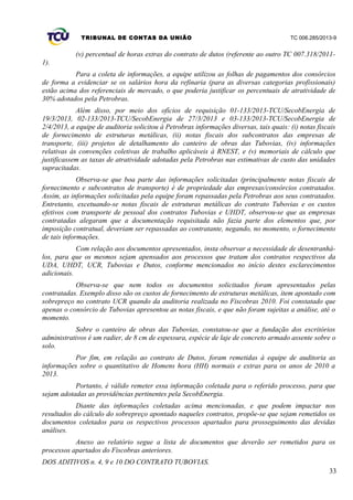 TRIBUNAL DE CONTAS DA UNIÃO TC 006.285/2013-9
(v) percentual de horas extras do contrato de dutos (referente ao outro TC 007.318/2011-
1).
Para a coleta de informações, a equipe utilizou as folhas de pagamentos dos consórcios
de forma a evidenciar se os salários hora da refinaria (para as diversas categorias profissionais)
estão acima dos referenciais de mercado, o que poderia justificar os percentuais de atratividade de
30% adotados pela Petrobras.
Além disso, por meio dos ofícios de requisição 01-133/2013-TCU/SecobEnergia de
19/3/2013, 02-133/2013-TCU/SecobEnergia de 27/3/2013 e 03-133/2013-TCU/SecobEnergia de
2/4/2013, a equipe de auditoria solicitou à Petrobras informações diversas, tais quais: (i) notas fiscais
de fornecimento de estruturas metálicas, (ii) notas fiscais dos subcontratos das empresas de
transporte, (iii) projetos de detalhamento do canteiro de obras das Tubovias, (iv) informações
relativas às convenções coletivas de trabalho aplicáveis à RNEST, e (v) memoriais de cálculo que
justificassem as taxas de atratividade adotadas pela Petrobras nas estimativas de custo das unidades
supracitadas.
Observa-se que boa parte das informações solicitadas (principalmente notas fiscais de
fornecimento e subcontratos de transporte) é de propriedade das empresas/consórcios contratados.
Assim, as informações solicitadas pela equipe foram repassadas pela Petrobras aos seus contratados.
Entretanto, excetuando-se notas fiscais de estruturas metálicas do contrato Tubovias e os custos
efetivos com transporte de pessoal dos contratos Tubovias e UHDT, observou-se que as empresas
contratadas alegaram que a documentação requisitada não fazia parte dos elementos que, por
imposição contratual, deveriam ser repassadas ao contratante, negando, no momento, o fornecimento
de tais informações.
Com relação aos documentos apresentados, insta observar a necessidade de desentranhá-
los, para que os mesmos sejam apensados aos processos que tratam dos contratos respectivos da
UDA, UHDT, UCR, Tubovias e Dutos, conforme mencionados no início destes esclarecimentos
adicionais.
Observa-se que nem todos os documentos solicitados foram apresentados pelas
contratadas. Exemplo disso são os custos de fornecimento de estruturas metálicas, item apontado com
sobrepreço no contrato UCR quando da auditoria realizada no Fiscobras 2010. Foi constatado que
apenas o consórcio de Tubovias apresentou as notas fiscais, e que não foram sujeitas a análise, até o
momento.
Sobre o canteiro de obras das Tubovias, constatou-se que a fundação dos escritórios
administrativos é um radier, de 8 cm de espessura, espécie de laje de concreto armado assente sobre o
solo.
Por fim, em relação ao contrato de Dutos, foram remetidas à equipe de auditoria as
informações sobre o quantitativo de Homens hora (HH) normais e extras para os anos de 2010 a
2013.
Portanto, é válido remeter essa informação coletada para o referido processo, para que
sejam adotadas as providências pertinentes pela SecobEnergia.
Diante das informações coletadas acima mencionadas, e que podem impactar nos
resultados do cálculo do sobrepreço apontado naqueles contratos, propõe-se que sejam remetidos os
documentos coletados para os respectivos processos apartados para prosseguimento das devidas
análises.
Anexo ao relatório segue a lista de documentos que deverão ser remetidos para os
processos apartados do Fiscobras anteriores.
DOS ADITIVOS n. 4, 9 e 10 DO CONTRATO TUBOVIAS.
33
 