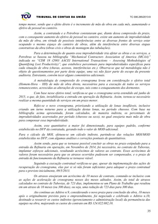 TRIBUNAL DE CONTAS DA UNIÃO TC 006.285/2013-9
tempo menor, sendo que o efeito direto é o incremento de mão de obra em cada mês, aumentando o
efetivo de pessoal no canteiro.
Assim, a contratada e a Petrobras constataram que, diante dessa compressão do prazo,
com o consequente aumento do efetivo de pessoal no canteiro, existe um aumento de improdutividade
da mão de obra, em virtude de possíveis interferências entre as diversas frentes de serviço estar
ocupando o mesmo espaço do canteiro de obras, além da interferência entre diversas etapas
construtivas da obra (obras civis e obras de montagem das tubulações).
Para a determinação de quanto essa improdutividade iria afetar as obras e os serviços, a
Petrobras se baseou na bibliografia “Mechanical Contractors Association of America (MCAA)”
indicada no “CDR 18 (2003 AACEI International Transactions – Assessing Methodologies of
Quantifying Lost Productivity)”, que estabelece percentuais para improdutividades específicas para
cada situação de obra (chuvas, acessos, interferências etc.). Observa-se que tal metodologia não é
objeto de questionamentos por parte desta equipe, uma vez não fazer parte do escopo da presente
auditoria. Entretanto, convém tecer alguns comentários adicionais.
A metodologia de compressão do cronograma levou em consideração o efetivo total
(Homem-Hora – HH) de mão de obra direta, necessários para a execução de todos os serviços
remanescentes, acrescidas as alterações de escopo, tais como o estaqueamento dos dormentes.
Com base nesse efetivo total, verificou-se que o cronograma seria estendido até junho de
2015, o que, de fato, inviabilizaria a entrada em operação da Refinaria. Assim, tornou-se necessário
realizar a mesma quantidade de serviços em um prazo menor.
Refez-se o novo cronograma, priorizando a utilização de lonas insufláveis, inclusive
criando um turno noturno para a utilização destas lonas, no período chuvoso. Com base na
bibliografia acima apresentada, foram calculados, de maneira indireta, os percentuais de
improdutividades acarretados por período (chuvoso ou seco), no qual ensejaria mais mão de obra
para compensar essa improdutividade.
Assim, esse quantitativo a maior foi dimensionado, para equipes padrão, conforme
estabelecido no DFP da contratada, gerando todo o valor de MOD adicional.
Para o cálculo da MOI, efetuou-se um cálculo indireto, partindo-se das relações MOI/MOD
estabelecidas no DFP, com algumas análises e correções pontuais de quantitativos.
Assim sendo, para que se tornasse possível concluir as obras no prazo estipulado para a
entrada da Refinaria em operação, em Novembro de 2014, foi necessário, no contrato de Tubovias,
implantar esforços adicionais, resultando acréscimos de valores ao contrato. Esses acréscimos de
valores foram necessários para que os atrasos ocorridos pudessem ser compensados, e o prazo de
entrada de funcionamento da Refinaria se tornasse viável.
Seguindo a execução contratual verificou-se que, apesar da implementação das ações de
recuperação do cronograma, elas por si só não foram suficientes para adequar o prazo contratual
para o previsto inicialmente, 09/5/2013.
Os atrasos ensejaram um acréscimo de 10 meses de contrato, contando-se inclusive com
as ações de aceleração de cronograma nesses dez meses aditados. Assim, do total de atrasos
calculados no contrato de Tubovias, de 723 dias, implementou-se um Plano de Trabalho que resultou
em um atraso de 10 meses (ou 300 dias), ou seja, uma redução de 723 dias para 300 dias.
Ato contínuo ao Aditivo n.9, considerando o novo prazo para conclusão da obra, 10 meses
após o originalmente previsto para o empreendimento, foi negociado e celebrado o Aditivo n.10,
destinado a ressarcir os custos indiretos (gerenciamento e administração local) da permanência das
equipes na obra, majorando os custos do contrato em R$ 124.822.082,10.
35
 