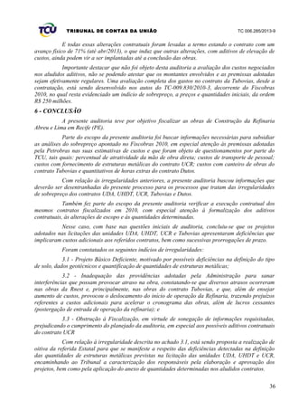 TRIBUNAL DE CONTAS DA UNIÃO TC 006.285/2013-9
E todas essas alterações contratuais foram levadas a termo estando o contrato com um
avanço físico de 71% (até abr/2013), o que induz que outras alterações, com aditivos de elevação de
custos, ainda podem vir a ser implantadas até a conclusão das obras.
Importante destacar que não foi objeto desta auditoria a avaliação dos custos negociados
nos aludidos aditivos, não se podendo atestar que os montantes envolvidos e as premissas adotadas
sejam efetivamente regulares. Uma avaliação completa dos gastos no contrato da Tubovias, desde a
contratação, está sendo desenvolvido nos autos do TC-009.830/2010-3, decorrente do Fiscobras
2010, no qual resta evidenciado um indício de sobrepreço, a preços e quantidades iniciais, da ordem
R$ 250 milhões.
6 - CONCLUSÃO
A presente auditoria teve por objetivo fiscalizar as obras de Construção da Refinaria
Abreu e Lima em Recife (PE).
Parte do escopo da presente auditoria foi buscar informações necessárias para subsidiar
as análises do sobrepreço apontado no Fiscobras 2010, em especial atenção às premissas adotadas
pela Petrobras nas suas estimativas de custos e que foram objeto de questionamentos por parte do
TCU, tais quais: percentual de atratividade da mão de obra direta; custos de transporte de pessoal;
custos com fornecimento de estruturas metálicas do contrato UCR; custos com canteiro de obras do
contrato Tubovias e quantitativos de horas extras do contrato Dutos.
Com relação às irregularidades anteriores, a presente auditoria buscou informações que
deverão ser desentranhadas do presente processo para os processos que tratam das irregularidades
de sobrepreço dos contratos UDA, UHDT, UCR, Tubovias e Dutos.
Também fez parte do escopo da presente auditoria verificar a execução contratual dos
mesmos contratos fiscalizados em 2010, com especial atenção à formalização dos aditivos
contratuais, às alterações de escopo e às quantidades determinadas.
Nesse caso, com base nas questões iniciais de auditoria, concluiu-se que os projetos
adotados nas licitações das unidades UDA, UHDT, UCR e Tubovias apresentaram deficiências que
implicaram custos adicionais aos referidos contratos, bem como sucessivas prorrogações de prazo.
Foram constatados os seguintes indícios de irregularidades:
3.1 - Projeto Básico Deficiente, motivado por possíveis deficiências na definição do tipo
de solo, dados geotécnicos e quantificação de quantidades de estruturas metálicas;
3.2 - Inadequação das providências adotadas pela Administração para sanar
interferências que possam provocar atraso na obra, constatando-se que diversos atrasos ocorreram
nas obras da Rnest e, principalmente, nas obras do contrato Tubovias, e que, além de ensejar
aumento de custos, provocou o deslocamento do início de operação da Refinaria, trazendo prejuízos
referentes a custos adicionais para acelerar o cronograma das obras, além de lucros cessantes
(postergação de entrada de operação da refinaria); e
3.3 - Obstrução à Fiscalização, em virtude de sonegação de informações requisitadas,
prejudicando o cumprimento do planejado da auditoria, em especial aos possíveis aditivos contratuais
do contrato UCR
Com relação à irregularidade descrita no achado 3.1, está sendo proposta a realização de
oitiva da referida Estatal para que se manifeste a respeito das deficiências detectadas na definição
das quantidades de estruturas metálicas previstas na licitação das unidades UDA, UHDT e UCR,
encaminhando ao Tribunal a caracterização dos responsáveis pela elaboração e aprovação dos
projetos, bem como pela aplicação do anexo de quantidades determinadas nos aludidos contratos.
36
 