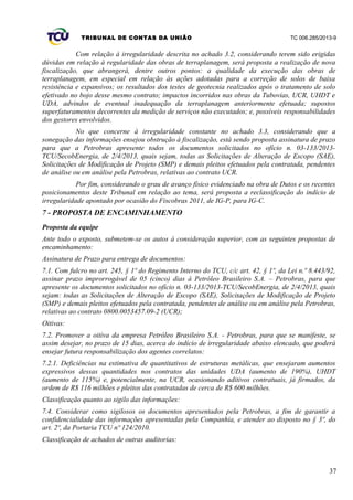 TRIBUNAL DE CONTAS DA UNIÃO TC 006.285/2013-9
Com relação à irregularidade descrita no achado 3.2, considerando terem sido erigidas
dúvidas em relação à regularidade das obras de terraplanagem, será proposta a realização de nova
fiscalização, que abrangerá, dentre outros pontos: a qualidade da execução das obras de
terraplanagem, em especial em relação às ações adotadas para a correção de solos de baixa
resistência e expansivos; os resultados dos testes de geotecnia realizados após o tratamento de solo
efetivado no bojo desse mesmo contrato; impactos incorridos nas obras da Tubovias, UCR, UHDT e
UDA, advindos de eventual inadequação da terraplanagem anteriormente efetuada; supostos
superfaturamentos decorrentes da medição de serviços não executados; e, possíveis responsabilidades
dos gestores envolvidos.
No que concerne à irregularidade constante no achado 3.3, considerando que a
sonegação das informações ensejou obstrução à fiscalização, está sendo proposta assinatura de prazo
para que a Petrobras apresente todos os documentos solicitados no ofício n. 03-133/2013-
TCU/SecobEnergia, de 2/4/2013, quais sejam, todas as Solicitações de Alteração de Escopo (SAE),
Solicitações de Modificação de Projeto (SMP) e demais pleitos efetuados pela contratada, pendentes
de análise ou em análise pela Petrobras, relativas ao contrato UCR.
Por fim, considerando o grau de avanço físico evidenciado na obra de Dutos e os recentes
posicionamentos deste Tribunal em relação ao tema, será proposta a reclassificação do indício de
irregularidade apontado por ocasião do Fiscobras 2011, de IG-P, para IG-C.
7 - PROPOSTA DE ENCAMINHAMENTO
Proposta da equipe
Ante todo o exposto, submetem-se os autos à consideração superior, com as seguintes propostas de
encaminhamento:
Assinatura de Prazo para entrega de documentos:
7.1. Com fulcro no art. 245, § 1º do Regimento Interno do TCU, c/c art. 42, § 1º, da Lei n.º 8.443/92,
assinar prazo improrrogável de 05 (cinco) dias à Petróleo Brasileiro S.A. – Petrobras, para que
apresente os documentos solicitados no ofício n. 03-133/2013-TCU/SecobEnergia, de 2/4/2013, quais
sejam: todas as Solicitações de Alteração de Escopo (SAE), Solicitações de Modificação de Projeto
(SMP) e demais pleitos efetuados pela contratada, pendentes de análise ou em análise pela Petrobras,
relativas ao contrato 0800.0053457.09-2 (UCR);
Oitivas:
7.2. Promover a oitiva da empresa Petróleo Brasileiro S.A. - Petrobras, para que se manifeste, se
assim desejar, no prazo de 15 dias, acerca do indício de irregularidade abaixo elencado, que poderá
ensejar futura responsabilização dos agentes correlatos:
7.2.1. Deficiências na estimativa de quantitativos de estruturas metálicas, que ensejaram aumentos
expressivos dessas quantidades nos contratos das unidades UDA (aumento de 190%), UHDT
(aumento de 115%) e, potencialmente, na UCR, ocasionando aditivos contratuais, já firmados, da
ordem de R$ 116 milhões e pleitos das contratadas de cerca de R$ 600 milhões.
Classificação quanto ao sigilo das informações:
7.4. Considerar como sigilosos os documentos apresentados pela Petrobras, a fim de garantir a
confidencialidade das informações apresentadas pela Companhia, e atender ao disposto no § 3º, do
art. 2º, da Portaria TCU nº 124/2010.
Classificação de achados de outras auditorias:
37
 
